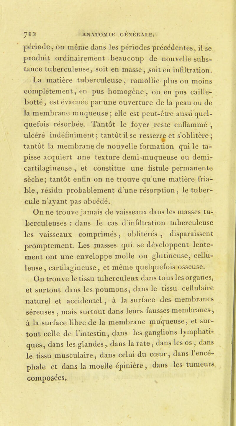 période, ou même dans les périodes précédentes, il se produit ordinairement beaucoup de nouvelle subs- tance tuberculeuse, soit en masse, .soit en infiltration. La matière tuberculeuse, ramollie plus ou moins complètement, en pus homogène, ou en pus caille- botté, est évacuée par une ouverture de la peau ou de la membrane muqueuse ; elle est peut-être aussi quel- quefois résorbée. Tantôt le foyer reste enflammé , ulcéré indéfiniment; tantôt il se resserre et s'oblitère: I tantôt la membrane de nouvelle formation qui le ta- pisse acquiert une texture demi-muqueuse ou demi- cartilagineuse r et constitue une fistule permanente sèche; tantôt enfin on ne trouve qu'une matière fria- ble, résidu probablement d'une résorption, le tuber- cule n'ayant pas abcédé. On ne trouve jamais de vaisseaux dans les masses tu- berculeuses : dans le cas d'infiltration tuberculeuse les vaisseaux comprimés, oblitérés, disparaissent promptement. Les masses qui se développent lente- ment ont une enveloppe molle ou glutineuse, cellu- leuse , cartilagineuse, et même quelquefois osseuse. On trouve le tissu tuberculeux dans tous les organes, et surtout dans les poumons, dans le tissu cellulaire naturel et accidentel , à la surface des membranes séreuses , mais surtout dans leurs fausses membranes , à la surface libre de la membrane muqueuse, et sur- tout celle de l'intestin, dans les ganglions lympbati- ques, dans les glandes, dans la rate, dans les os , dans le tissu musculaire, dans celui du cœur, dans l'encé- phale et dans la moelle épinière, dans les tumeurs composées.