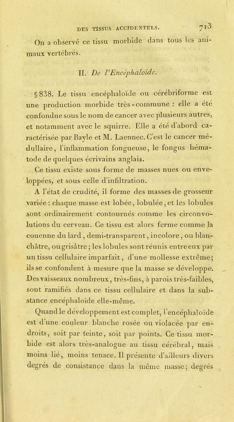 On a observé ce tissu morbide clans tous les ani- maux vertébrés. II. De V Encéphaloïde. §838. Le tissu encéphaloïde ou cérébriforme est une production morbide très-commune : elle a été confondue sous le nom de cancer avec plusieurs autres, et notamment avec le squirre. Elle a été d'abord ca- ractérisée par Bayle et M. Laennec. C'est le cancer mé- dullaire, l'inflammation fongueuse, le fongus héma- tode de quelques écrivains anglais. Ce tissu existe sous forme de masses nues ou enve- loppées, et sous celle d'infiltration. A l'état de crudité, il forme des masses de grosseur variée : chaque masse est lobée, lobulée,et les lobules sont ordinairement contournés comme les circonvo- lutions du cerveau. Ce tissu est alors ferme comme la couenne du lard, demi-transparent, incolore, ou blan- châtre, ou grisâtre 5 les lobules sont réunis entre eux par un tissu cellulaire imparfait, d'une mollesse extrême ; ils se confondent à mesure que la masse se développe. Des vaisseaux nombreux, très-fins, à parois très-faibles, sont ramifiés dans ce tissu cellulaire et dans la sub- stance encéphaloïde elle-même. Quand le développement est complet, l'eneéphaloïde est d'une couleur blanche rosée ou violacée par en- droits, soit par teinte, soit par points. Ce tissu mor- bide est alors très-analogue au tissu cérébral, mais moins lié, moins tenace. Il présente d'ailleurs divers degrés de consistance dans la même masse; degrés