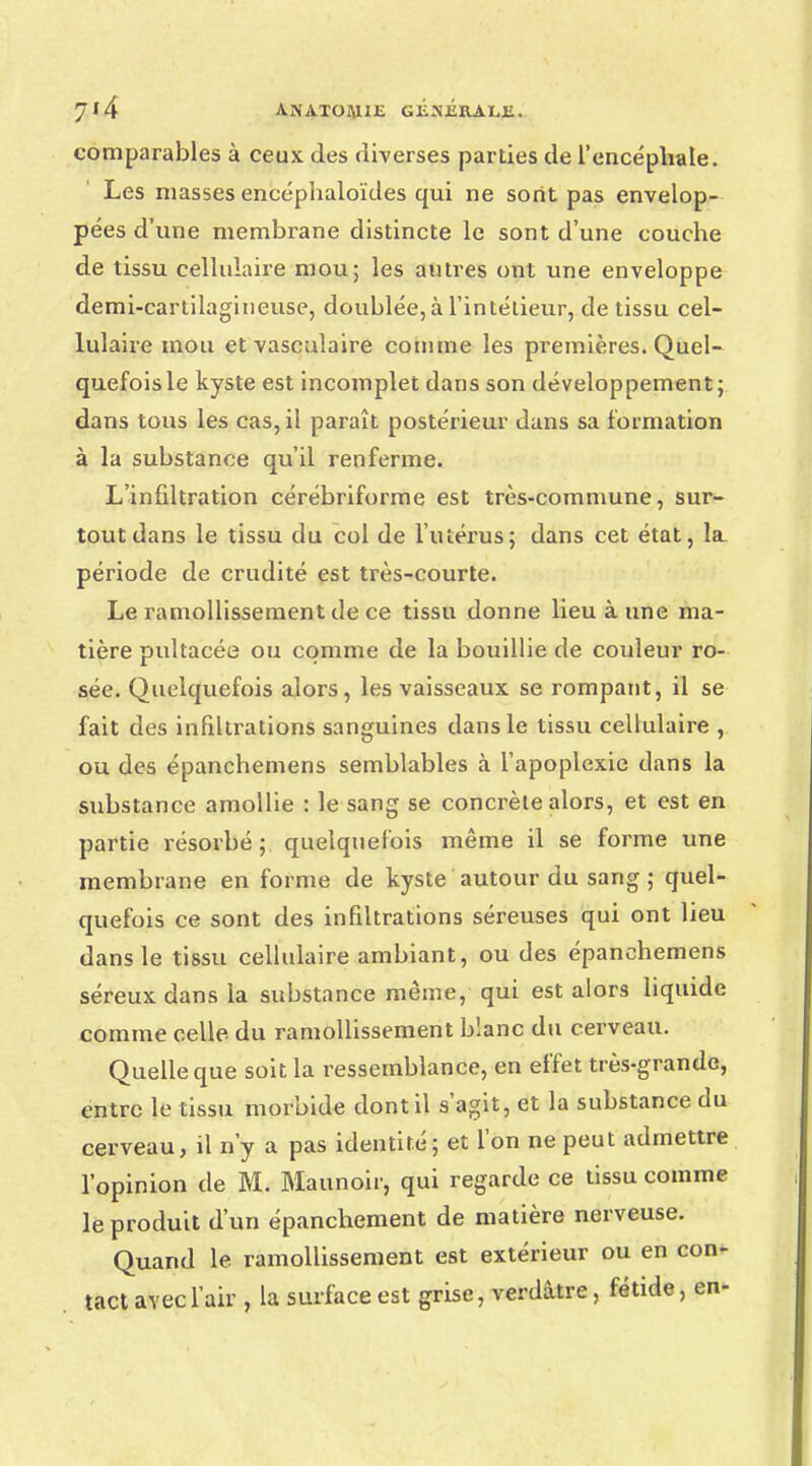 comparables à ceux des diverses parties de l'encéphale. Les niasses encéphaloïdes qui ne sont pas envelop- pées d'une membrane distincte le sont d'une couche de tissu cellulaire mou; les autres ont une enveloppe demi-cartilagineuse, doublée,à l'intétieur, de tissu cel- lulaire mou et vascuîaire comme les premières. Quel- quefois le kyste est incomplet dans son développement ; dans tous les cas, il paraît postérieur dans sa formation à la substance qu'il renferme. L'infiltration cérébriforme est très-commune, sur- tout dans le tissu du col de l'utérus; dans cet état, la_ période de crudité est très-courte. Le ramollissement de ce tissu donne lieu à une ma- tière pultacée ou comme de la bouillie de couleur ro- sée. Quelquefois alors, les vaisseaux se rompant, il se fait des infiltrations sanguines dans le tissu cellulaire , ou des épanchemens semblables à l'apoplexie dans la substance amollie : le sang se concrète alors, et est en partie résorbé; quelquefois même il se forme une membrane en forme de kyste autour du sang ; quel- quefois ce sont des infiltrations séreuses qui ont lieu dans le tissu cellulaire ambiant, ou des épanchemens séreux dans la substance même, qui est alors liquide comme celle du ramollissement bîanc du cerveau. Quelle que soit la ressemblance, en effet très-grande, entre le tissu morbide dont il s'agit, et la substance du cerveau, il n'y a pas identité; et l'on ne peut admettre l'opinion de M. Maunoir, qui regarde ce tissu comme le produit d'un épanchement de matière nerveuse. Quand le ramollissement est extérieur ou en con* tact avec l'air , la surface est grise, verdâtre, fétide, en-