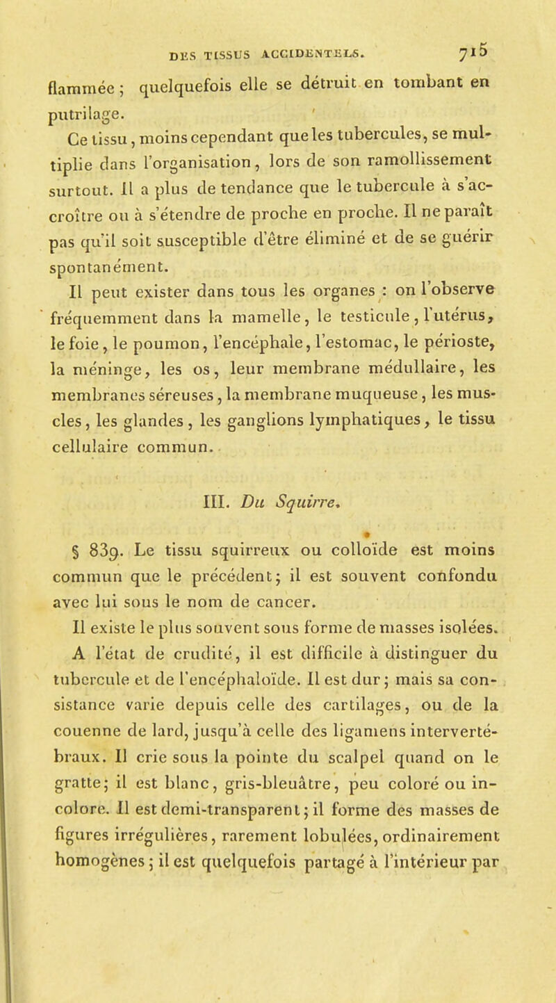 flammée; quelquefois elle se détruit en tombant en putrilage. Ce tissu, moins cependant que les tubercules, se mul- tiplie dans l'organisation, lors de son ramollissement surtout. Il a plus de tendance que le tubercule à s'ac- croître ou à s'étendre de proche en proche. Il ne paraît pas qu'il soit susceptible d'être éliminé et de se guérir spontanément. Il peut exister dans tous les organes : on l'observe fréquemment dans la mamelle, le testicule , l'utérus, le foie , le poumon, l'encéphale, l'estomac, le périoste, la méninge, les os, leur membrane médullaire, les membranes séreuses, la membrane muqueuse, les mus- cles, les glandes , les ganglions lymphatiques, le tissu cellulaire commun. III. Du Squirre, • § 83c;. Le tissu squirreux ou colloïde est moins commun que le précédent; il est souvent confondu avec lui sous le nom de cancer. Il existe le plus souvent sous forme déniasses isolées. A l'état de crudité, il est difficile à distinguer du tubercule et de l'encéphaloïde. Il est dur; mais sa con- sistance varie depuis celle des cartilages, ou de la couenne de lard, jusqu'à celle des liganiens interverté- braux. Il crie sous la pointe du scalpel quand on le gratte; il est blanc, gris-bleuâtre, peu coloré ou in- colore. Il est demi-transparent; il forme des masses de figures irrégulières, rarement lobu(lées, ordinairement homogènes ; il est quelquefois partagé à l'intérieur par