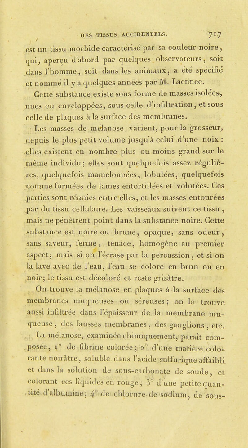/ est un tissu morbide caractérisé par sa couleur noire, qui, aperçu d'abord par quelques observateurs, soit dans l'homme, soit dans les animaux, a été spécifié et nommé il y a quelques années par M. Laennec. Cette substance existe sous forme de masses isolées-, nues ou enveloppées, sous celle d'infiltration, et sous celle de plaques à la surface des membranes. Les masses de mélanose varient, pour la grosseur, depuis le plus petit volume jusqu'à celui d'une noix : elles existent en nombre plus ou moins grand sur le même individu; elles sont quelquefois assez réguliè- res, quelquefois mamelonnées, lobulées, quelquefois comme formées de lames entortillées et volutées. Ces parties sont réunies entre elles, et les masses entourées par du tissu cellulaire. Les vaisseaux suivent ce tissu , mais ne pénètrent point dans la substance noire. Cette substance est noire ou brune, opaque, sans odeur, sans saveur, ferme, tenace, homogène au premier aspect; mais si on l'écrase par la percussion, et si on la lave avec de l'eau, l'eau se colore en brun ou en noir; le tissu est décoloré et reste grisâtre. On trouve la mélanose en plaques à la surface des membranes muqueuses ou séreuses ; on la trouve aussi infiltrée dans l'épaisseur de la membrane mu- queuse , des fausses membranes , des ganglions , etc. La mélanose, examinée chimiquement, paraît com- posée, i° de fibrine colorée; 2° d'une matière colo- rante noirâtre, soluble dans l'acide sulfurique affaibli et dans la solution de sous-carbonate de soude, et colorant ces liquides en rouge; 3° d'une petite quan- tité d'albumine; 4° de chlorure de sodium, de sous-