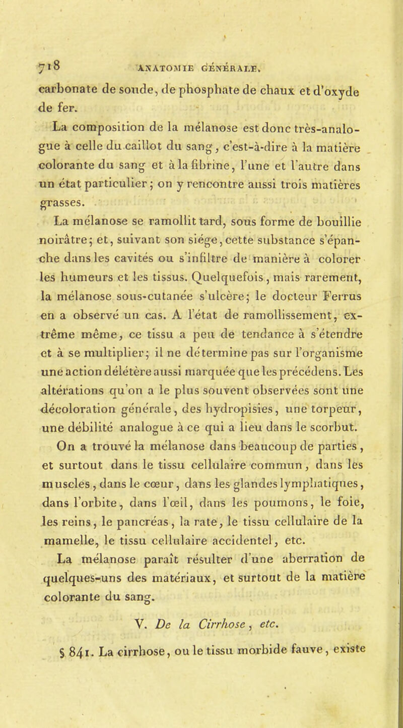 carbonate de soucie, de phosphate de chaux et d'oxyde de fer. La composition de la mélanose est donc très-analo- gue à celle du caillot du sang, c'est-à-dire à la matière colorante du sang et à la fibrine, l'une et l'autre dans un état particulier ; on y rencontre aussi trois matières grasses. La mélanose se ramollit tard, sous forme de bouillie noirâtre; et, suivant son siège,cette substance s'épan- che dans les cavités ou s'infiltre de manière à colorer les humeurs et les tissus. Quelquefois, mais rarement, la mélanose sous-cutanée s'ulcère; le docteur Ferrus en a observé un cas. A l'état de ramollissement, ex- trême même, ce tissu a peu de tendance à s'étendre et à se multiplier; il ne détermine pas sur l'organisme une action délétère aussi marquée que les précédens. Les altérations qu'on a le plus souvent observées sont une décoloration générale, des hydropisies, une torpeur, une débilité analogue à ce qui a lieu dans le scorbut. On a trouvé la mélanose dans beaucoup de parties , et surtout dans le tissu cellulaire commun, dans les muscles , dans le cœur, dans les glandes lymphatiques, dans l'orbite, dans l'œil, dans les poumons, le foie, les reins, le pancréas, la rate, le tissu cellulaire de la mamelle, le tissu cellulaire accidentel, etc. La mélanose paraît résulter d'une aberration de quelques-uns des matériaux, et surtout de la matière colorante du sang. V. De la Cirrhose, etc. § 841. La cirrhose, ou le tissu morbide fauve, existe