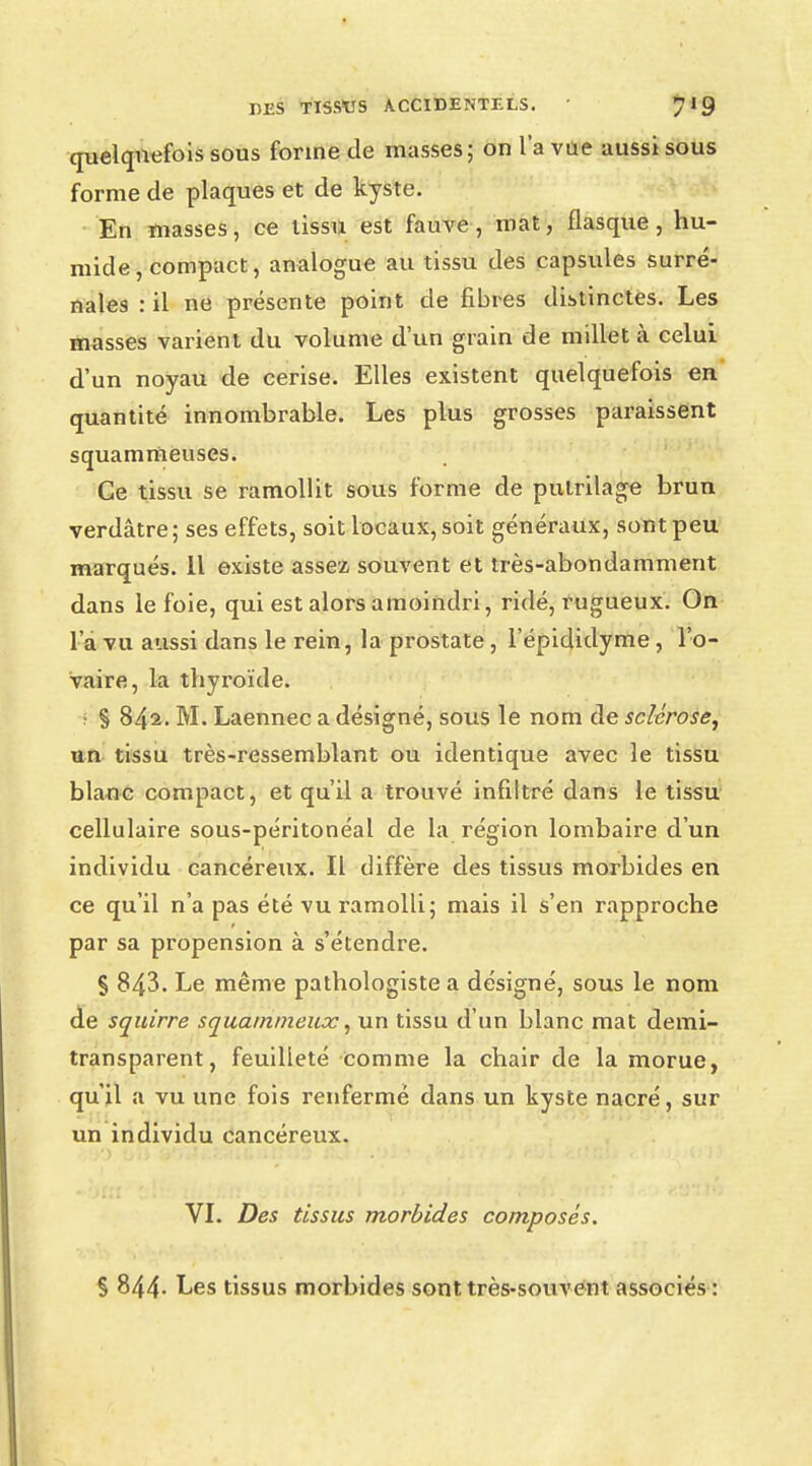 quelquefois sous forme de masses; on l'a vue aussi sous forme de plaques et de kyste. En masses, ce tissu est fauve, mat, flasque, hu- mide, compact, analogue au tissu des capsules surré- nales : il ne présente point de fibres distinctes. Les masses varient du volume d'un grain de millet à celui d'un noyau de cerise. Elles existent quelquefois en quantité innombrable. Les plus grosses paraissent squammeuses. Ce tissu se ramollit sous forme de pulrilage brun verdâtre ; ses effets, soit locaux, soit généraux, sont peu marqués. Il existe assez souvent et très-abondamment dans le foie, qui est alors amoindri, ridé, rugueux. On l a vu aussi dans le rein, la prostate, l'épididyme, l'o- vaire, la thyroïde. • § 842. M. Laennec a désigné, sous le nom de sclérose, un tissu très-ressemblant ou identique avec le tissu blanc compact, et qu'il a trouvé infiltré dans le tissu cellulaire sous-péritonéal de la région lombaire d'un individu cancéreux. Il diffère des tissus morbides en ce qu'il n'a pas été vu ramolli; mais il s'en rapproche par sa propension à s'étendre. S 843. Le même pathologiste a désigné, sous le nom de squirre squarnmeuoc, un tissu d'un blanc mat demi- transparent, feuilleté comme la chair de la morue, qu'il a vu une fois renfermé dans un kyste nacré, sur un individu cancéreux. VI. Des tissus morbides composés. % 844- Les tissus morbides sont très-souvent associés :
