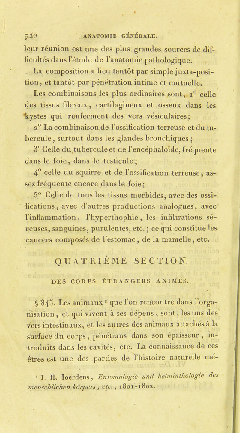 leur réunion est une des plus grandes sources de dif- ficultés dans l'étude de l'anatoniie pathologique. La composition a lieu tantôt par simple juxtaposi- tion, et tantôt par pénétration intime et mutuelle. Les combinaisons les plus ordinaires sont, i° celle des tissus fibreux, cartilagineux et osseux dans les kystes qui renferment des vers vésiculaires; 2° La combinaison de l'ossification terreuse et du tu- bercule, surtout dans les glandes bronchiques ; 3° Celle du tubercule et de l'encéphaloïde, fréquente dans le foie, dans le testicule; 4° celle du squirre et de l'ossification terreuse, as- sez fréquente encore dans le foie; 5° Ce_lle de tous les tissus morbides, avec des ossi- fications, avec d'autres productions analogues, avec l'inflammation, l'hyperthophie, les infiltrations sé- reuses, sanguines, purulentes, etc. ; ce qui constitue les cancers composés de l'estomac, de la mamelle, etc. QUATRIÈME SECTION. DES CORPS ÉTRANGERS ANIMÉS. § 845. Les animaux 1 que l'on rencontre dans l'orga- nisation , et qui vivent à ses dépens , sont, les uns des' vers intestinaux, et les autres des animaux attachés à la surface du corps, pénétrans dans son épaisseur, in- troduits dans les cavités, etc. La connaissance de ces êtres est une des parties de l'histoire naturelle mé- r • • . ddi-.tV « J. H. Toerdens , Entomologie und helininthologie des incnuhiichcn horpers , etc., 1801-1802.