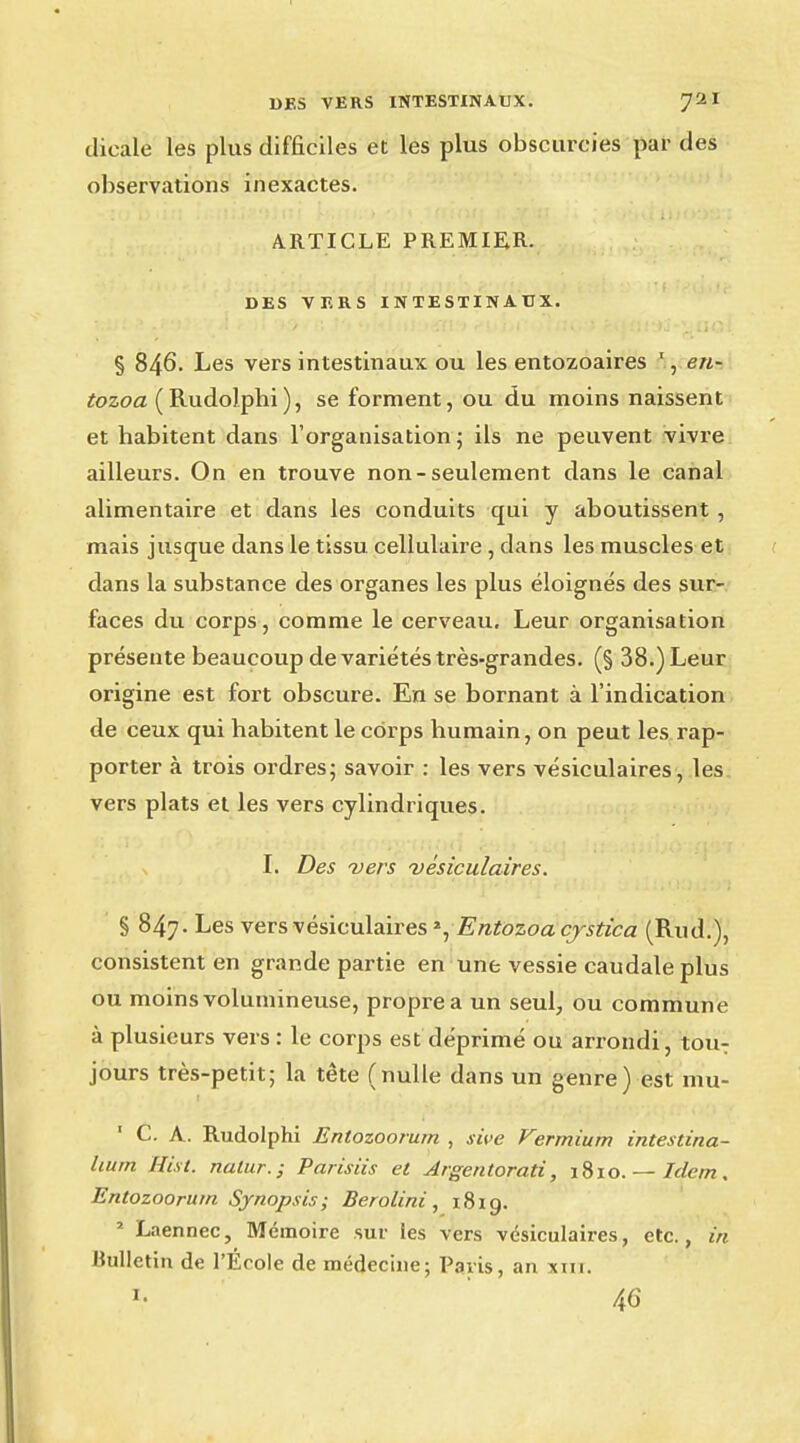 dicale les plus difficiles et les plus obscurcies par des observations inexactes. ARTICLE PREMIER. DES VERS INTESTINAUX. § 846. Les vers intestinaux ou les entozoaires 1, en- tozoa (Rudolphi), se forment, ou du moins naissent et habitent dans l'organisation; ils ne peuvent vivre ailleurs. On en trouve non-seulement dans le canal alimentaire et dans les conduits qui y aboutissent , mais jusque dans le tissu cellulaire , dans les muscles et dans la substance des organes les plus éloignés des sur- faces du corps, comme le cerveau. Leur organisation présente beaucoup de variétés très-grandes. (§ 38.) Leur origine est fort obscure. En se bornant à l'indication de ceux qui habitent le corps humain, on peut les rap- porter à trois ordres; savoir : les vers vésiculaires, les vers plats et les vers cylindriques. I. Des vers vésiculaires. § 847. Les vers vésiculaires », Entozoacjstica (Rud.), consistent en grande partie en une vessie caudale plus ou moins volumineuse, propre a un seul, ou commune à plusieurs vers : le corps est déprimé ou arrondi, touT jours très-petit; la tête (nulle dans un genre) est mu- ' C. A. Rudolphi Entozoorurn , sive Vermium intestina- Uurn Hist, nalur.; Parisiis et Argentorati, 1810. — Idem. Entozoorurn Synopsis; Berolini, 1819. ' Laennec, Mémoire sur les vers vésiculaires, etc., in Bulletin de l'École de médecine; Paris, an xin. *• 46