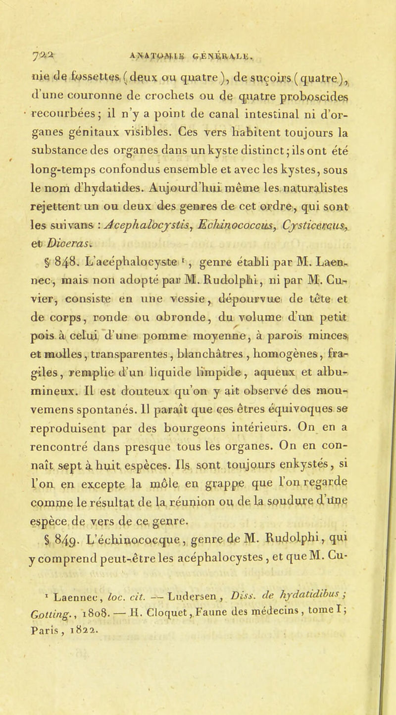 7y-2 ANATOAUI» CJÉNÉR.A,Lli. nie cle fossettes ( dqux ou quatre ), de suçoirs ( quatre), d'une couronne de crochets ou de quatre proboscides recourbées; il n'y a point de canal intestinal ni d'or- ganes génitaux visibles. Ces vers habitent toujours la substance des organes dans un kyste distinct; ils ont été long-temps confondus ensemble et avec les kystes, sous le nom d'hydatides. Aujourd'hui même les naturalistes rejettent un ou deux des genres de cet ordre, qui sont les suivans : Acephalocystis, Echinococcus, Cysticercus, et Diceras. § 848. L'aeéphalocy&te 1, genre établi par M. Laen. nec, mais non adopté pair M. Rudolphi, ni par M. Cu- vier, consiste en une vessie, dépourvue de tête et de corps, ronde ou obronde, du volume d'un petit pois à celui d'une pomme moyenne, à parois minces, et molles, transparentes, blanchâtres , homogènes, fFa- giles, remplie d'un liquide limpide, aqueux et albu- mineux. Il est douteux qu'on y ait observé des inou- vemens spontanés. 11 paraît que ces êtres équivoques se reproduisent par des bourgeons intérieurs. On en a rencontré dans presque tous les organes. On en con- naît sept à huit espèces. Ils sont toujours enkystés, si l'on en excepte la môle en grappe que l'on regarde comme le résultat de la réunion ou de la soudure d'une espèce de vers de ce genre. § 849. L echinococque , genre de M. Rudolphi, qui y comprend peut-être les acéphalocystes , et que M. Cu- 1 Laennec, loc. cit. —Ludçrsen , Diss. de hydatidibus ■ Gotting., 1808. — H. Cloquet, Faune des médecins, tomel; Paris, 1822.