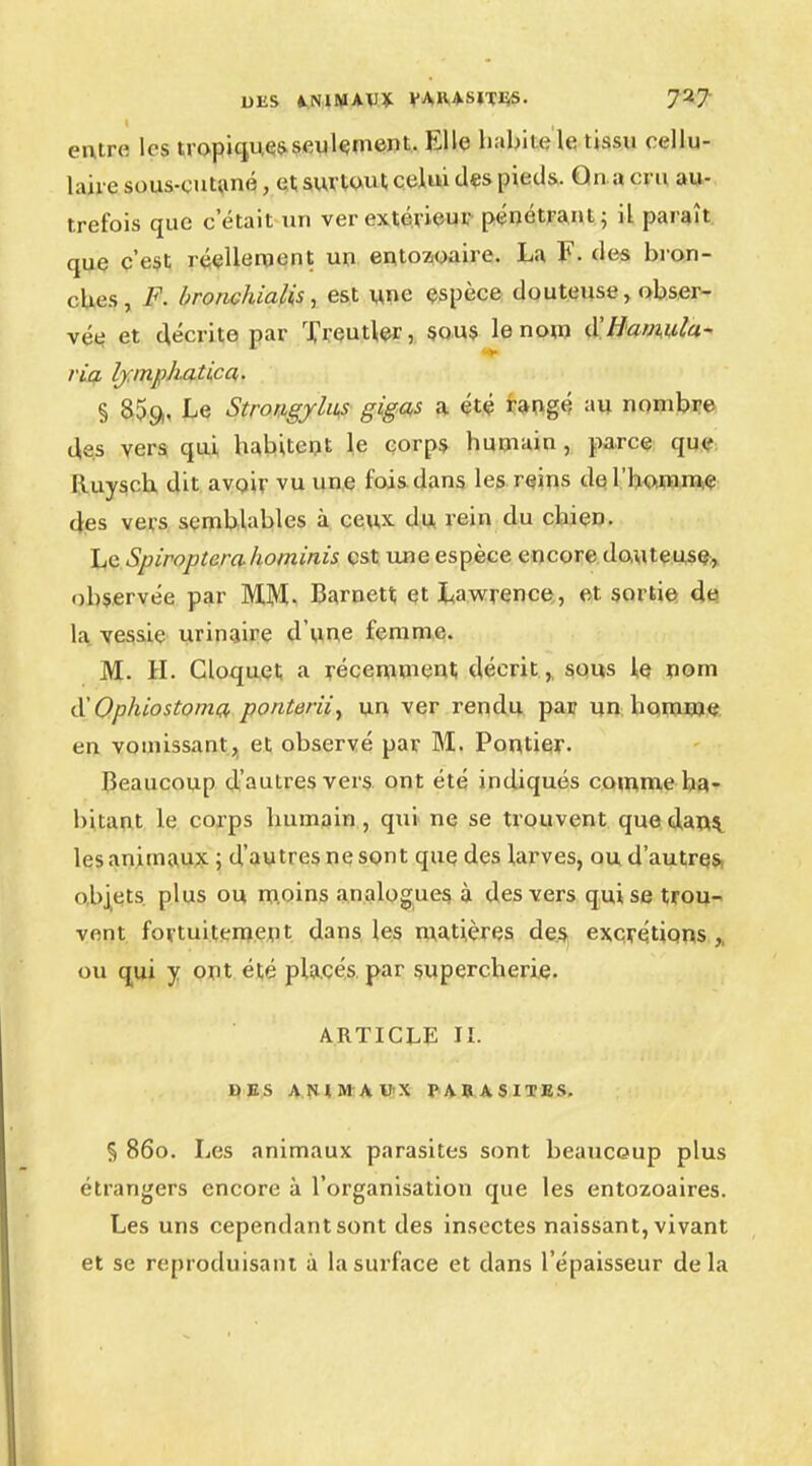 entre les tropique seulement.. Klle habile le tissu cellu- laire sous-cutané, et surtout celui des pieds. Qna cru au- trefois que c'était un ver extérieur pénétrant; il paraît que c'est réellement un entozoaire. La F. des bron- ches, F. bronchialis, est une espèce douteuse, obser- vée et décrite par Treutler, sous le nom (XUamula- ria lymphatica,. § 85g,, Le StrougyUks gigas a été rangé au nombre des vers qui habitent le corps humain , parce que Iluysch dit avoir vu une fois dans les reins de l'homme des vers semblables à ceux du rein du chien. Le Spiropterahominis est une espèce encore douteuse, observée par MM- Barnett et Lawrence, et sortie de la vessie urinaire d'une femme. M. H. Cloquct a récemment décrit, sous le nom d'Ophiostomo, ponterii, un ver rendu par un homme en vomissant, et observé par M. Pontier. Beaucoup d'autres vers ont été indiqués comme ha- bitant le corps humain, qui ne se trouvent que dans les animaux ; d'autres ne sont que des larves, ou d'autres, objets plus ou moins analogues, à des vers qui se trou- vent fortuitement dans les matières des excrétions,, ou qui y ont été placés par .supercherie. ARTICLE II. DES ANIMAUX PARASITES. § 860. Les animaux parasites sont beaucoup plus étrangers encore à l'organisation que les entozoaires. Les uns cependant sont des insectes naissant, vivant et se reproduisant à la surface et dans l'épaisseur delà