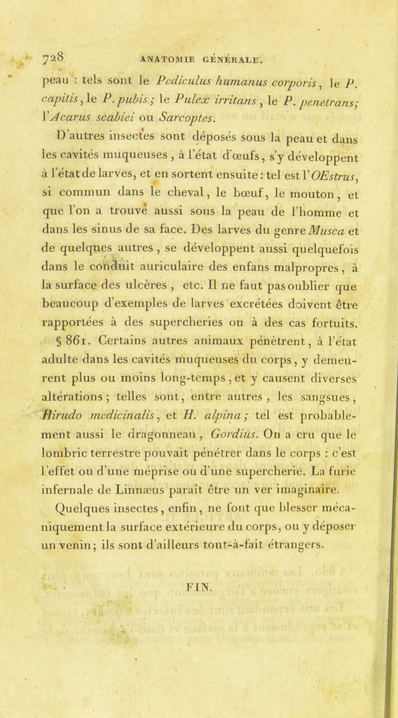 peau : tels sont le Pediculus humanus corporis, le P. <-apitis,le P.pubis; le Pulex irritons , le P. pénétrons; XAcarus scabiei ou Sarcoptes. D'autres insectes sont déposés sous la peau et dans les cavités muqueuses , à l'état d*œufs, s'y développent à l'état de larves, et en sortent ensuite : tel est YOEstrus, si commun dans le cheval, le bœuf, le mouton, et que l'on a trouve aussi sous la peau de l'homme et dans les sinus de sa face. Des larves du genre Musca et de quelques autres , se développent aussi quelquefois dans le conduit auriculaire des enfans malpropres, à la surface des ulcères , etc. Il ne faut pas oublier que beaucoup d'exemples de larves excrétées doivent être rapportées à des supercheries ou à des cas fortuits. §861. Certains autres animaux pénètrent, à l'état adulte dans les cavités muqueuses du corps, y demeu- rent plus ou moins long-temps, et y causent diverses altérations; telles sont, entre autres, les sangsues, Hirudo mcdicinalis, et H. alpina ; tel est probable- ment aussi le dragonneau, Gordius. On a cru que le lombric terrestre pouvait pénétrer dans le corps : c'est l'effet ou d'une méprise ou d'une supercherie. La furie infernale de Linnœus paraît être un ver imaginaire. Quelques insectes, enfin, ne font que hlesser méca- niquement la surface extérieure du corps, ou y déposer un venin; ils sont d'ailleurs tout-à-fait étrangers. FIN.