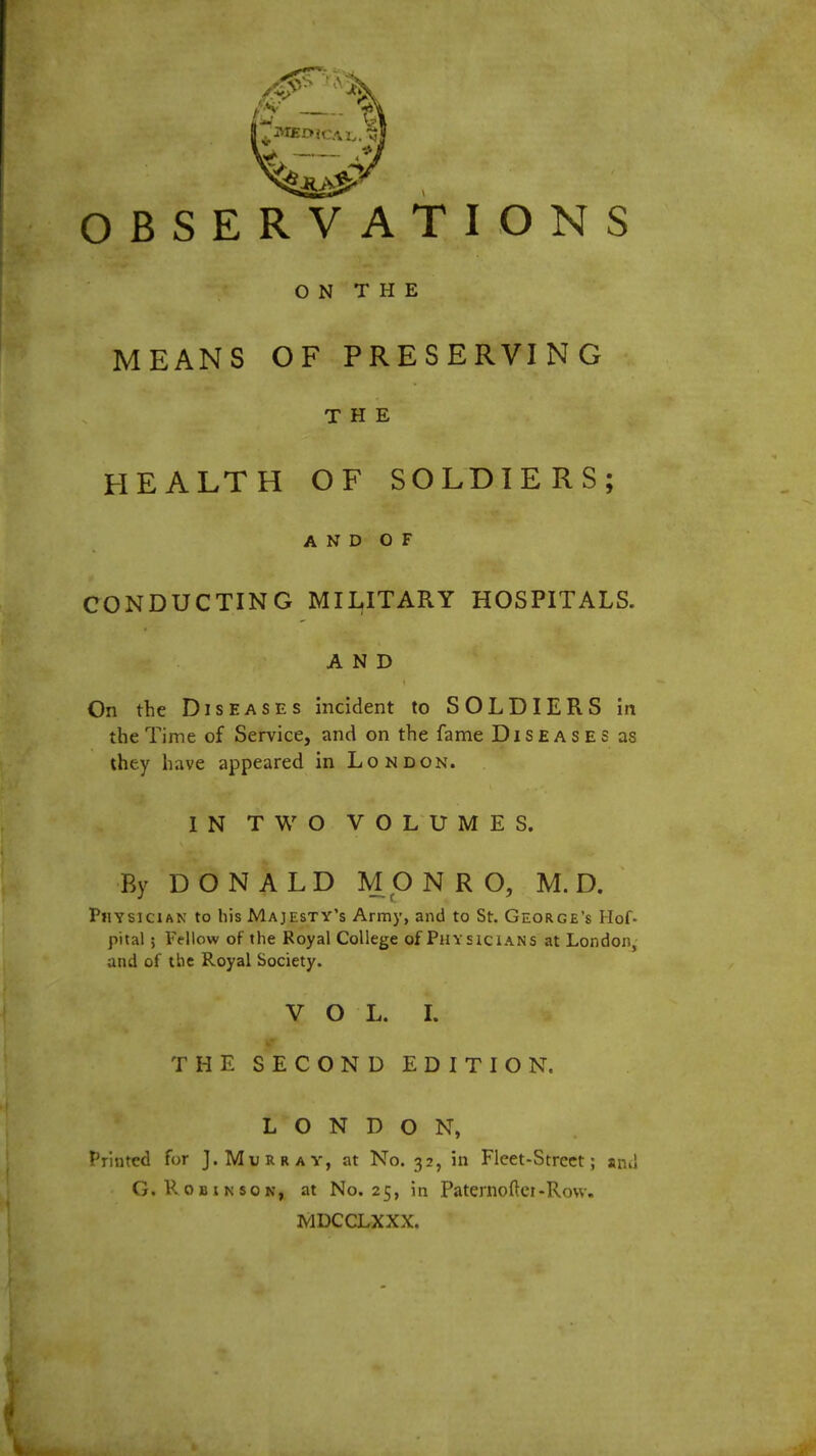 OBSERVATIONS ON THE MEANS OF PRESERVING THE HEALTH OF SOLDIERS; AND OF CONDUCTING MILITARY HOSPITALS. AND On the Diseases incident to SOLDIERS in the Time of Service, and on the fame Diseases as they have appeared in London. IN TWO VOLUMES. By DONALD MONRO, M. D. Physician to his Majesty's Army, and to St. George's Hof- pita! > Fellow of the Royal College of Physicians at London, and of the Royal Society. VOL. I. THE SECOND EDITION. LONDON, Printed for J.Murray, at No. 32, in Fleet-Street; and G. Robinson, at No. 25, in Paternofter-Row. MDCCLXXX.