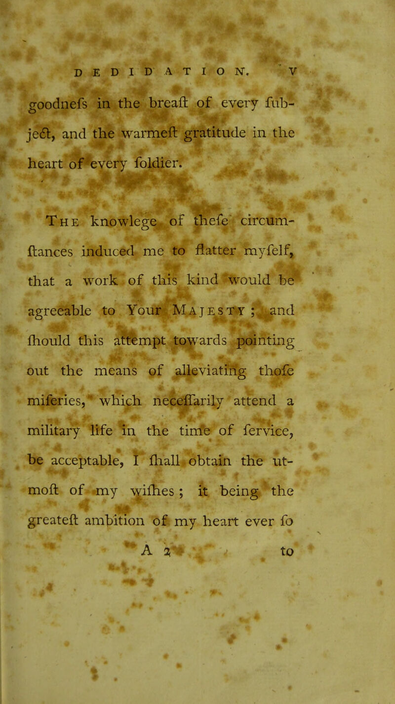 goodnefs in the bread of every fiib- ject, and the warmeft gratitude in the heart of every foldier. The knowlege of thefe circum- ftances induced me to flatter myfelf, that a work of this kind would be* agreeable to Your Majesty ; ^and mould this attempt towards pointing out the means of alleviating thofe miferies, which necefTarily attend a military life in the time of fervice, be acceptable, I mail obtain the ut- moft of my wifhes; it being the greater!: ambition of my heart ever fo A i to