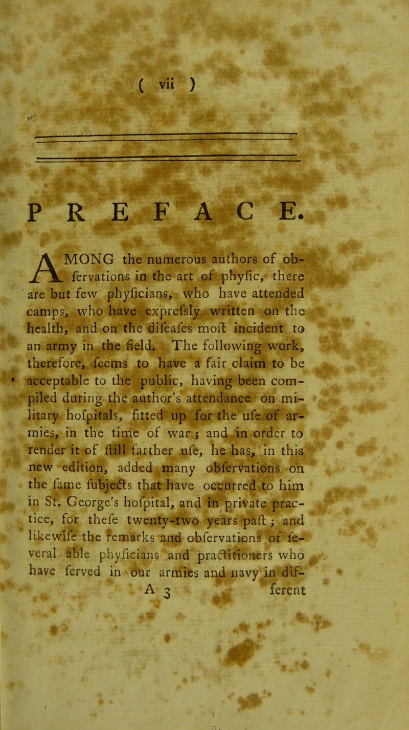 p irj: face. AMONG the numerous authors of ob- fervations in the art of phyfic, there are but few phyficians, who have attended camps, who have exprefsly written on the health, and on the difeafes moil incident to an army in the field. The following work, therefore, feems to have a fair claim to be • acceptable to the public, having been com- piled during the author's attendance on mi- litary hofpitals, fitted up for the ufe of ar- mies, in the time of war j and in order to render it of ftill farther ufe, he has, in this new edition, added many obfervations on the fame fubjecls that have occurred to him in St. George's hofpital, and hi private prac- tice, for thefe twenty-two years pafr.; and like wife the remarks and obfervations of fe- veral able phyficians and practitioners who ^ have ferved in our armies and navy in dif- A 3 ferent 0