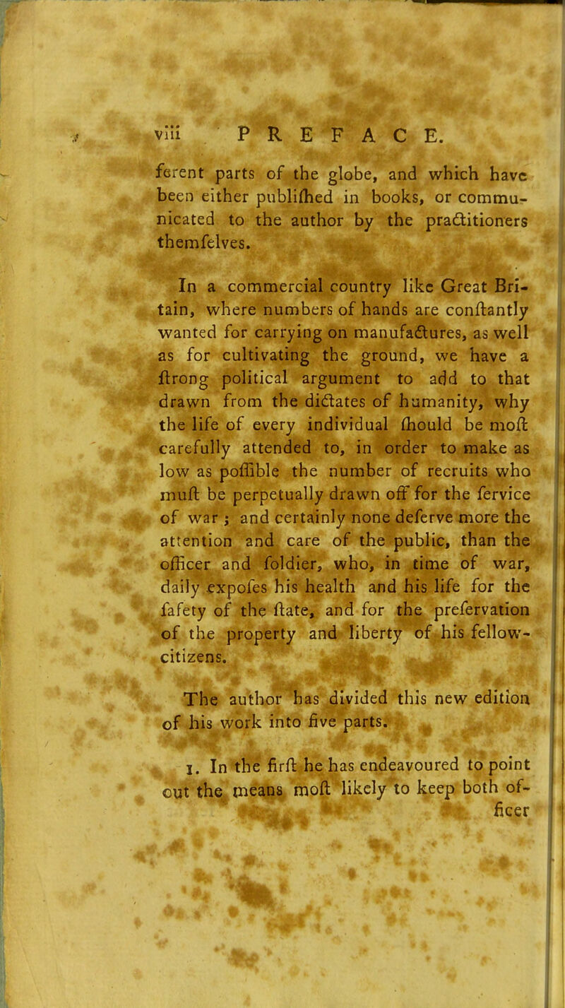 ferent parts of the globe, and which have been either published in books, or commu- nicated to the author by the practitioners themfelves. In a commercial country like Great Bri- tain, where numbers of hands are conftantly wanted for carrying on manufactures, as well as for cultivating the ground, we have a ftrong political argument to add to that drawn from the di&ates of humanity, why the life of every individual mould be mod carefully attended to, in order to make as low as poffible the number of recruits who nruft be perpetually drawn off for the fervice of war i and certainly none deferve more the attention and care of the public, than the officer and foldier, who, in time of war, daily expofes his health and his life for the fafety of the itate, and for the prefervation of the property and liberty of his fellow- citizens. The author has divided this new edition of his work into five parts. I. In the firfr. he has endeavoured to point out the means moft likelyto keep both of- • Ntefr^A jMf . fleer <>. J , • - iffL * ■'