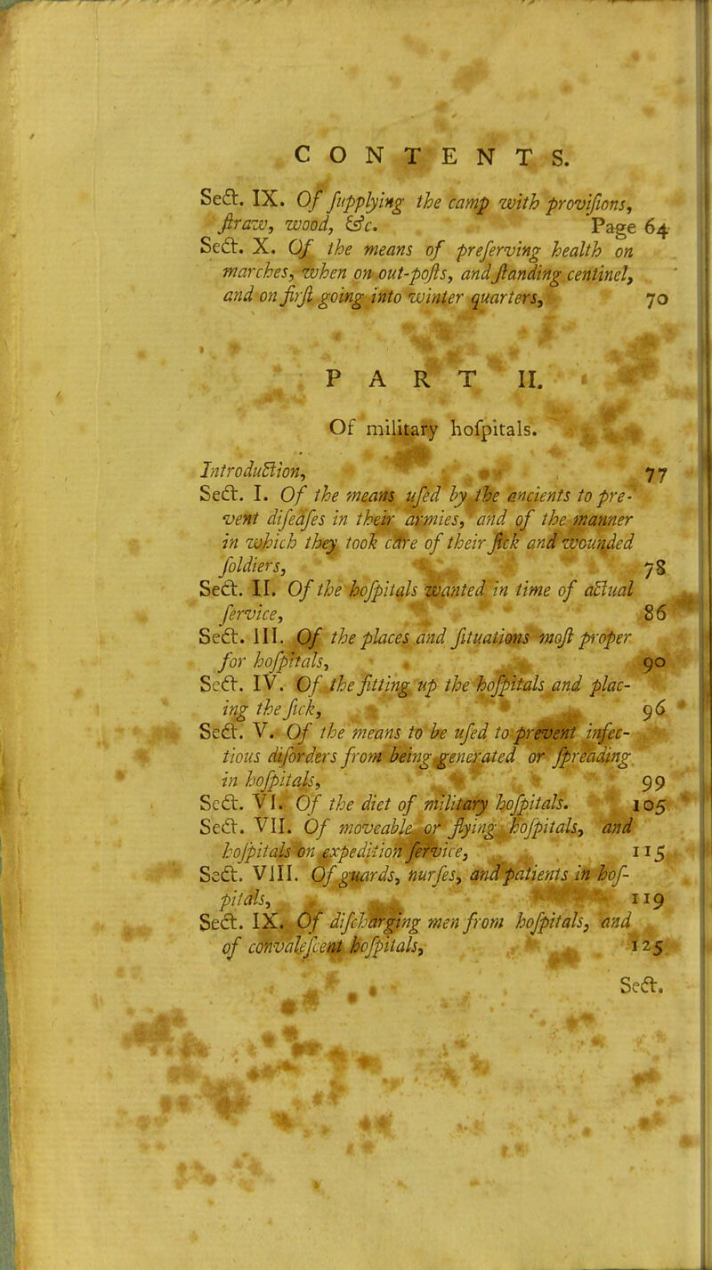 at-.13. Se£t. IX. Of fupplying the camp with provifions, fir aw, wood, &c. Page 64 Sect. X. Of the means of preferving health on marches, zvhen on out-pofis, andfianding centinel, and on firfi going into winter quarters, 70 PART II. Of military hofpitals. Introduction, ^' 77 Sect. I. Of the means ufed by the ancients to pre- vent difeafes in their armies, and of the manner in which they took cdre of their fick and wounded foldiers, 73 Sect. II. Of the hofpitals wanted in time of actual fervice, 8 6 S ect. III. Of the places and fit nations mofi proper for hofpitals, J|| 90 Sect. IV. Of the fitting up the hofpitals and plac- ing the fick, 96 Sect. V. Of the means to be ufed to prevent infec- tious diforders from being generated or fpreading in hofpitals, 99 Sect. VI. Of the diet of military hofpitals. 105 hofpitals on expedition fervice, 115. Sect. VIII. Of guards, nurfes, and patients in hof- pitMs,^ i IJ9 Sect. IX. Of difcharging men from hofpitals, and A of convalefcent hofpitals, , . 125