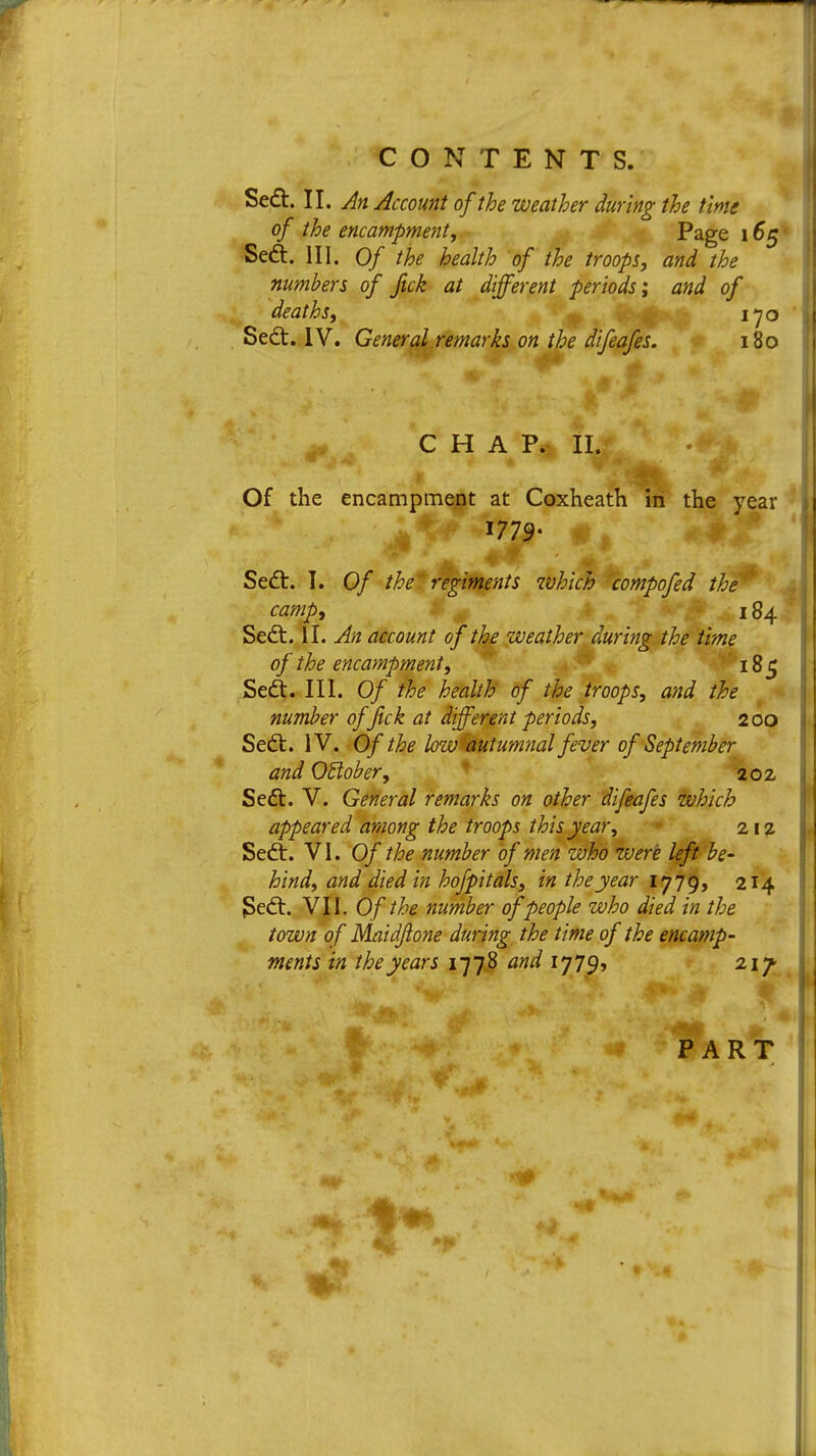 Sedt. II. An Account of the weather during the time of the encampment, Page 165 Seel:. III. Of the health of the troops, and the numbers of fick at different periods; and of deaths, 170 Sedt. IV. General remarks on the difeafes. 180 CHAP. II. Of the encampment at Coxheath in the year Sedt. I. Of the regiments which compofed the' camp, 184 Sedt. II. An account of the weather during the time of the encampment, Seel;. III. Of the health of the troops, and the number of jick at different periods, 2 00 Sedt. IV. Of the low autumnal fever of September and October, 202 Seel:. V. General remarks on other difeafes which appeared among the troops this year, 212 Sedt. VI. Of the number of men who were left be- hind, and died in hofpitals, in the year 1779, 214 JSedt. VII. Of the number of people who died in the town of Maidftone during the time of the encamp- ments in the years 1778 and 17795 217 PART