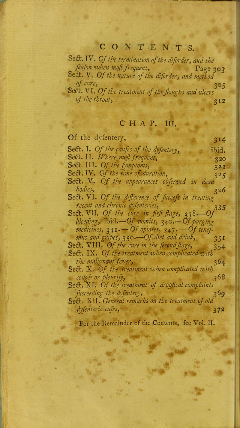Sedt. IV. Of the termination of the diforder, and the feafon when mojl frequent, Page 303 Sedt. V. Of the nature of the diforder, and method of cure, 305 Sedt. VI. Of the treatment of the floughs and ulcers of the throat, 312 CHAP. III. Of the dyfentery, 314 Sedt. I. Of the caufes of the dyfentery, ibid. Sedt. II. Where mqft frequent, 320 Sedt. III. Of the fymptoms, 321 Sedt. IV. Of the time of duration, 325 Sedt. V. Of the appearances obferved in dead bodies, 326 Sedt. VI. Of the difference of fuccefs in treating recent and chronic dyfenteries, 335 Sedt. VII. Of the cure in firji Jlage, 338.—Of ' bleeding, ibid.—Of vomits, 340.—Of purging medicines, 341. — Of opiates, 347. — Of tenes- mus and gripes, 350.—Of diet and drink, 351 Sedt. VIII. Of the cure in the fecQndJlage, 354 Sedt. IX. Of the treatment when complicated with the malignant fever, 364 Sedt. X. Of the treatment when complicated with cough or pleurijy, 368 ,Sedt. XI. Of the treatment of dropfical complaints fucceeding the dyfentery, 369 Sedt. XII. General remarks on the treatment of old dyfenteric cafes, 372