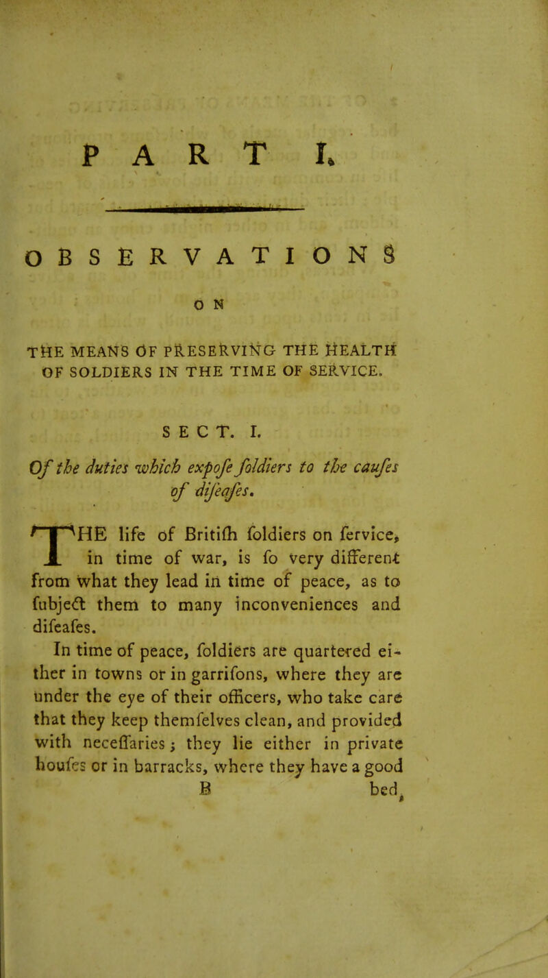 OBSERVATIONS O N THE MEANS OF PRESERVING THE HEALTH OF SOLDIERS IN THE TIME OF SERVICE, SECT. I. Of the duties which exfofe foldiers to the caufes of difeafes, THE life of Britifh foldiers on fervice, in time of war, is fo very different from what they lead in time of peace, as to fubjett them to many inconveniences and difeafes. In time of peace, foldiers are quartered ei- ther in towns or in garrifons, where they arc under the eye of their officers, who take care that they keep themfelves clean, and provided with neceffaries; they lie either in private houfcs or in barracks, where they have a good B bed,