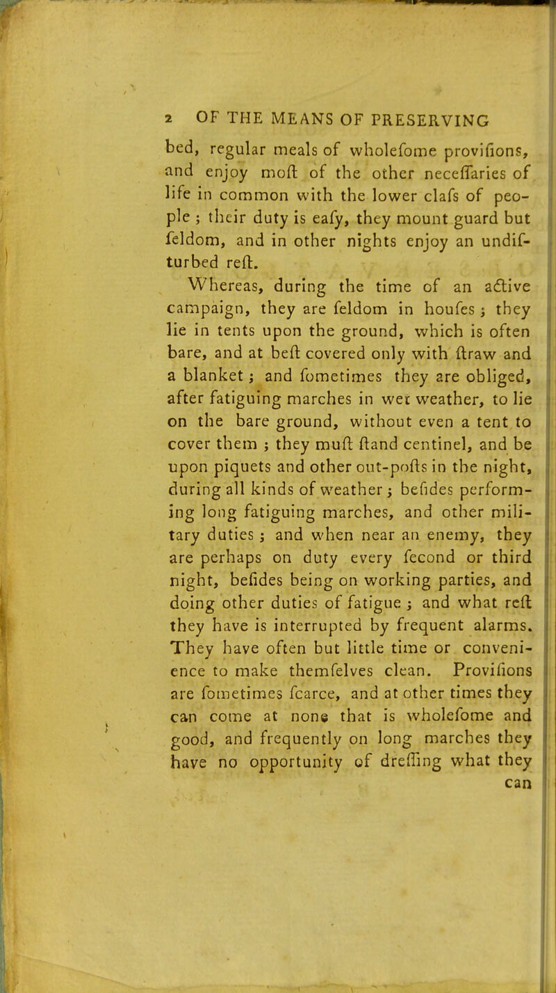 bed, regular meals of wholefome provifions, and enjoy mod of the other neceflaries of life in common with the lower clafs of peo- ple ; their duty is eafy, they mount guard but feldom, and in other nights enjoy an undif- turbed reft. Whereas, during the time of an active campaign, they are feldom in houfes; they lie in tents upon the ground, which is often bare, and at beft covered only with ftraw and a blanket; and fometimes they are obliged, after fatiguing marches in wer weather, to lie on the bare ground, without even a tent to cover them j they muft ftand centinel, and be upon piquets and other out-pofts in the night, during all kinds of weather j befides perform- ing long fatiguing marches, and other mili- tary duties; and when near an enemy, they are perhaps on duty every fecond or third night, befides being on working parties, and doing other duties of fatigue ; and what reft they have is interrupted by frequent alarms. They have often but little time or conveni- ence to make themfelves clean. Provifions are fometimes fcarce, and at other times they can come at none that is wholefome and good, and frequently on long marches they have no opportunity of drefting what they can