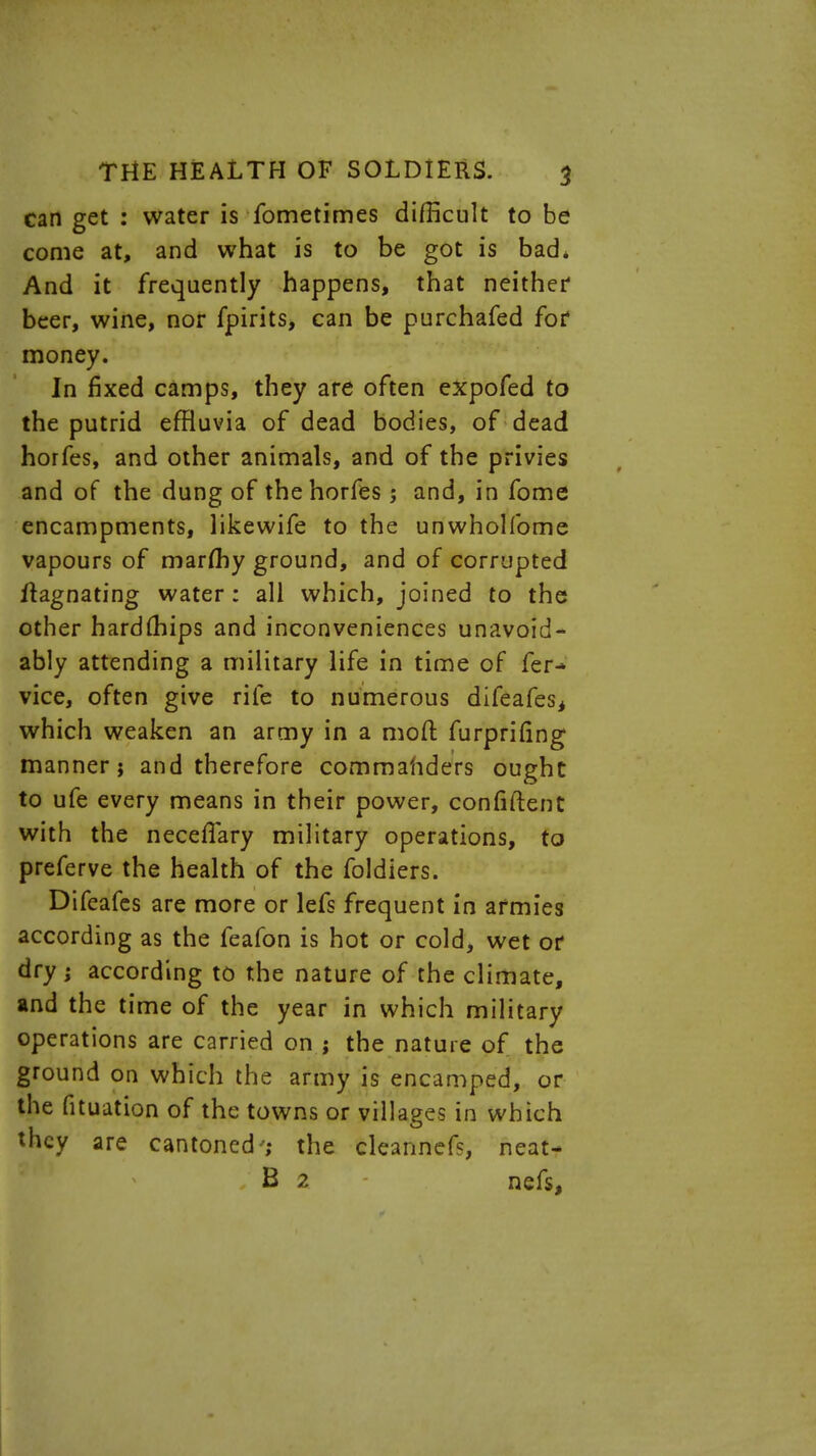 can get : water is fometimes difficult to be come at, and what is to be got is bad* And it frequently happens, that neither beer, wine, nor fpirits, can be purchafed for money. In fixed camps, they are often expofed to the putrid effluvia of dead bodies, of dead horfes, and other animals, and of the privies and of the dung of the horfes; and, in fome encampments, likewife to the unwhollbme vapours of marfhy ground, and of corrupted ftagnating water: all which, joined to the other hardmips and inconveniences unavoid- ably attending a military life in time of fer-» vice, often give rife to numerous difeafes, which weaken an army in a moft furprifing manner; and therefore commanders ought to ufe every means in their power, confident with the neceflary military operations, to preferve the health of the foldiers. Difeafes are more or lefs frequent in armies according as the feafon is hot or cold, wet or dry ; according to the nature of the climate, and the time of the year in which military operations are carried on ; the nature of the ground on which the army is encamped, or the fituation of the towns or villages in which they are cantoned'; the cleannefs, neat- B 2 nefs,