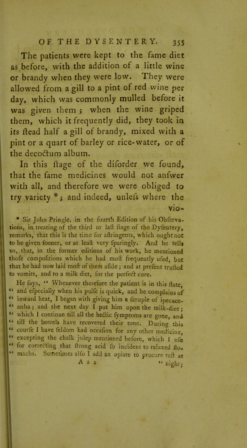 The patients were kept to the fame diet as before, with the addition of a little wine or brandy when they were low. They were allowed from a gill to a pint of red wine per day, which was commonly mulled before it was given them ; when the wine griped them, which it frequently did, they took in its ftead half a gill of brandy, mixed with a pint or a quart of barley or rice-water, or of the decodtum album. In this ftage of the diforder we found, that the fame medicines would not anfwer with all, and therefore we were obliged to try variety *.j and indeed, unlefs where the vio- * Sir John Pringle, in the fourth Edition of his Obferva- tions, in treating of the third or laft ftage of the Dyfentery, remarks, that this is the time for aftringents, which ought not to be given fooner, or at leaft very fparingly. And he tells us, that, in the former editions of his work, he mentioned thofe eompofitions which he had moft frequently ufed, but that he had now laid moft of them afide ; and at prefent trurted to vomits, and to a milk diet, for the perfect cure. He fays, 44 Whenever therefore the patient is in this ftate 44 and efpecially when his puife is quick, and he complains of *' inward heat, I began with giving him a icruple of ipecaco-  anha; and the next day I put him upon the milk-diet; *' which 1 continue till all the he&ic fymptoms are gone, and 44 till the bowels have recovered their tone. During this  courfe I have feldom had occafion for any other medicine, 44 excepting the chalk julep mentioned before, which 1 ufe 44 for corretting that ftrong acid fo incident to relaxed fto-  machs. Sometimes alfo I add an opiate to procure reft at  night;