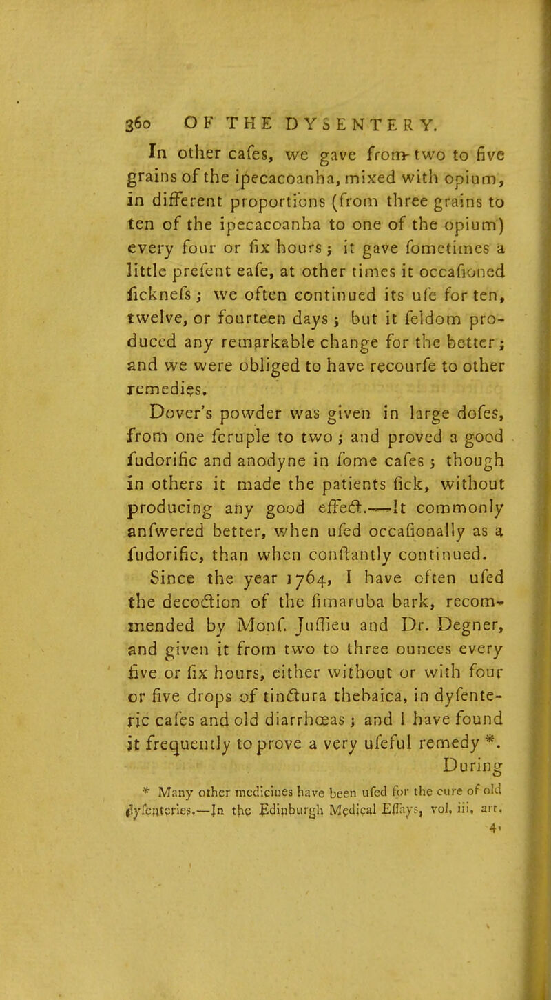 In other cafes, we gave from-two to five grains of the ipecacoanha, mixed with opium, in different proportions (from three grains to ten of the ipecacoanha to one of the opium) every four or fix hours ; it gave fometimes a little prefent eafe, at other times it occafioned licknefs; we often continued its ufe for ten, twelve, or fourteen days; but it feidom pro- duced any remarkable change for the better; and we were obliged to have recourfe to other remedies. Dover's powder was given in large dofes, from one fcruple to two j and proved a good iudorific and anodyne in fome cafes 5 though in others it made the patients fick, without producing any good efFecTt.—— It commonly anfwered better, when ufed occafionally as a fudorific, than when conftantly continued. Since the year 1764, I have often ufed the deco&ion of the fimaruba bark, recom- mended by Monf. Juflieu and Dr. Degner, and given it from two to three ounces every five or fix hours, either without or with four or five drops of tinclura thebaica, in dyfente- ric cafes and old diarrhoeas; and I have found It frequency to prove a very ufeful remedy *. During * Many other medicines have been ufed for the cure of old flyfenteries,—Jn the Edinburgh Medical Eflays, vol. iii. art. 4'