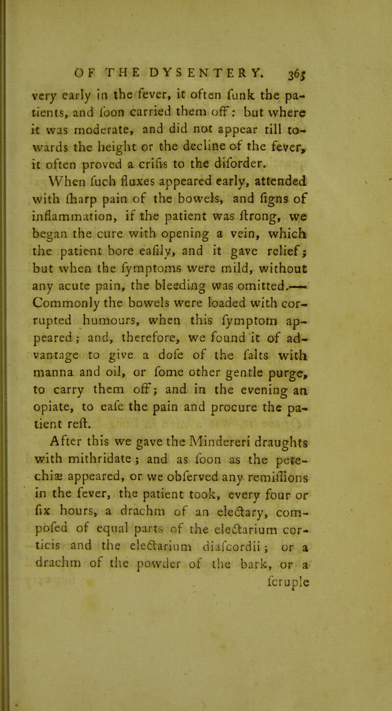 very early in the fever, it often funk the pa- tients, and loon carried them off: but where it was moderate, and did not appear till to- wards the height or the decline of the fever, it often proved a crifis to the diforder. When fuch fluxes appeared early, attended with (harp pain of the bowels, and figns of inflammation, if the patient was ftrong, we began the cure with opening a vein, which the patient bore eaCily, and it gave relief; but when the fymptoms were mild, without any acute pain, the bleeding was omitted.— Commonly the bowels were loaded with cor- rupted humours, when this fymptom ap- peared \ and, therefore, we found it of ad- vantage to give a dofe of the falts with manna and oil, or fome other gentle purge, to carry them off; and in the evening an opiate, to eafe the pain and procure the pa- tient reft. After this we gave the Mindereri draughts with mithridate j and as foon as the pete- chiai appeared, or we obferved any remiffions in the fever, the patient took, every four or fix hours, a drachm of an eleclary, com- pofed of equal parts of the ele&arium cor- ticis and the ele&arium diafcordii; or a drachm of the powder of the bark, or a fcruple