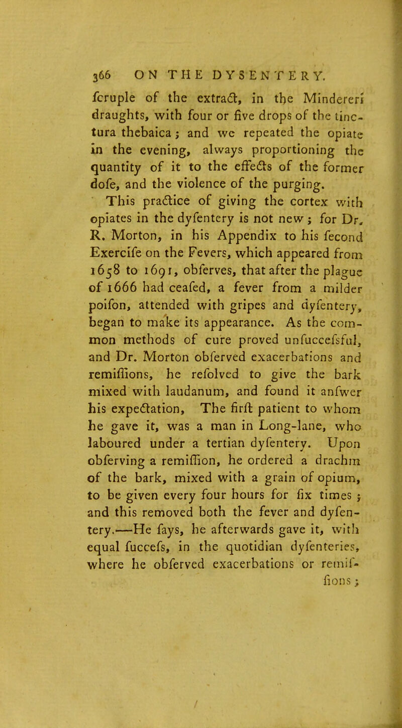 fcruple of the extract, in the Mindereri draughts, with four or five drops of the tinc- tura thebaica; and we repeated the opiate in the evening, always proportioning the quantity of it to the effects of the former dofe, and the violence of the purging. This practice of giving the cortex with opiates in the dyfentery is not new ; for Dr. R. Morton, in his Appendix to his fecond Exercife on the Fevers, which appeared from 1658 to 1691, obferves, that after the plague of 1666 had ceafed, a fever from a milder poifon, attended with gripes and dyfentery, began to make its appearance. As the com- mon methods of cure proved unfuccefsful, and Dr. Morton obferved exacerbations and remiffions, he refolved to give the bark mixed with laudanum, and found it anfwer his expectation, The firft patient to whom he gave it, was a man in Long-lane, who laboured under a tertian dyfentery. Upon obferving a remillion, he ordered a drachm of the bark, mixed with a grain of opium, to be given every four hours for fix times j and this removed both the fever and dyfen- tery.—He fays, he afterwards gave it, with equal fuccefs, in the quotidian dyfenteries, where he obferved exacerbations or remif- fions ;