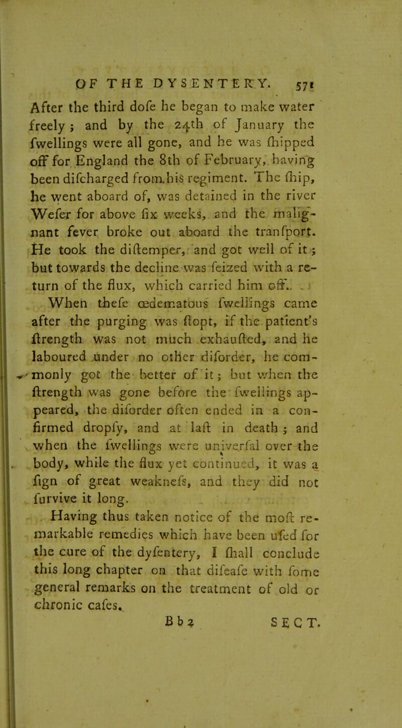 After the third dofe he began to make water freely ; and by the 24th of January the fwellings were all gone, and he was (hipped off for England the 8th of February, having been difcharged frorahis regiment. The fhip, he went aboard of, was detained in the river Wefer for above fix weeks, 2nd the malig- nant fever broke out aboard the tranfport. He took the diftemper, and got well of it; but towards the decline was feized with a re- turn of the flux, which carried him off.. When thefe cedematous fweiiings came after the purging was ftopt, if the patient's ftrength was not much exhaufted, and he laboured under no other diforder, he com- -monly got the better of it 5 but when the ftrength was gone before the fwellings ap- peared, the diforder often ended in a con- firmed dropfy, and at laft in death ; and when the fweiiings were univejfal over the body, while the flux yet continued, it was a fign of great weaknefs, and they did not furvive it long. Having thus taken notice of the mofl: re- markable remedies which have been ufed for the cure of the dyfentery, I mall conclude this long chapter on that difeafe with fome general remarks on the treatment of old or chronic cafes* B b % SECT.