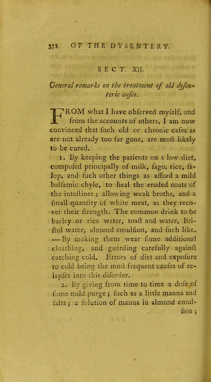 SECT. XII. General remarks on the treattjient of old dyfen*- teric cafes, FROM what I have obferved myielf, and from the accounts of others, I am now- convinced that fuch old or chronic cafes as are not already too far gone, are molt likely to be cured. Jr. By keeping the patients on a low diet, compofed principally of milk, fago, rice, fa- Jop, and fuch other things as afford a mild balfamic chyle, to heal the eroded coats of the inteftines ; allowing weak broths, and a fmali quantity of white meat, as they reco- ver their ilrength. The common drink to be barley , or rice water, toaft and water, Bri- flol water, almond emulfion, and fuch like, <—By making them wear fome additional cloatriing, and guarding carefully againft catching cold. Errors of diet and expofure to cold being the moil frequent caufes of re- lapfes into this diforder. 2. By giving from time to time a dofe of fome mild purge j fuch as a little manna and fahs; a folution of manna in almond emul- fion