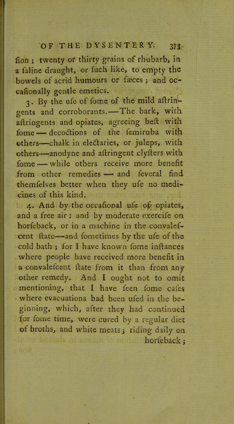fion ; twenty or thirty grains of rhubarb, in a faline draught, or fuch like, to empty the bowels of acrid humours or faeces and oc- casionally gentle emetics. 3. By the ufe of fome of the mild aftrin- gents and corroborants.—The bark, with aftringents and opiates, agreeing beft with fome — decoctions of the femiruba with others—chalk in electaries, or juleps, with others—anodyne and aftringent clyfters with fome — while others receive more benefit from other remedies — and feveral find themfelves better when they ufe no medi- cines of this kind. 4. And by the occafional ufe of; opiates, and a free air : and by moderate exercife on horfeback, or in a machine in the convalef- cent ftate—-and fometimes by the ufe of the cold bath j for I have known fome inftances where people have received more benefit in a convalefcent ftate from it than from any other remedy. And I ought not to omit mentioning, that I have feen fome cafes where evacuations had been ufed in the be- ginning, which, after they had continued for fome time, were cured by a regular diet of broths, and white meats; riding daily on horfeback j