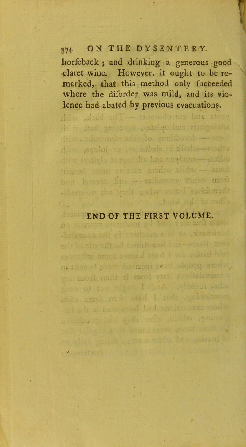 horfeback j and drinking a generous good claret wine. However, it ought to be re- marked, that this method only fucceeded where the diforder was mild, and its vio- lence had abated by previous evacuations. END OF THE FIRST VOLUME.