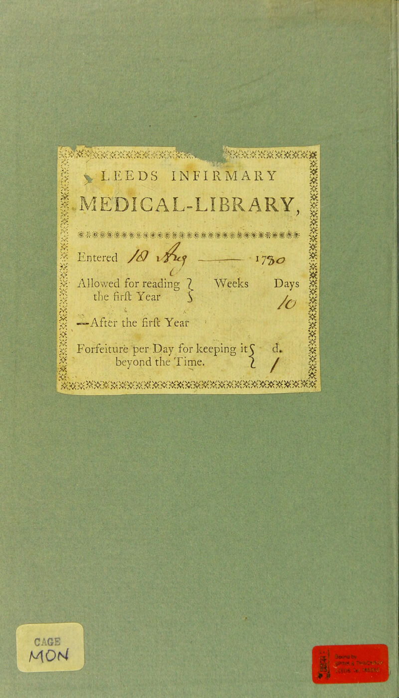 ^ LEEDS INFIRMARY | li.MEDIGAL-LIBRARY, | m . ^ /7 ^ I : I7'3<^ Allowed for reading \ Weeks Days % % the firft Year J ^ J; —After the firft Year Forfeiture per Day for keeping it^ d* ' beyond the Time. ^ / Entered CAGE