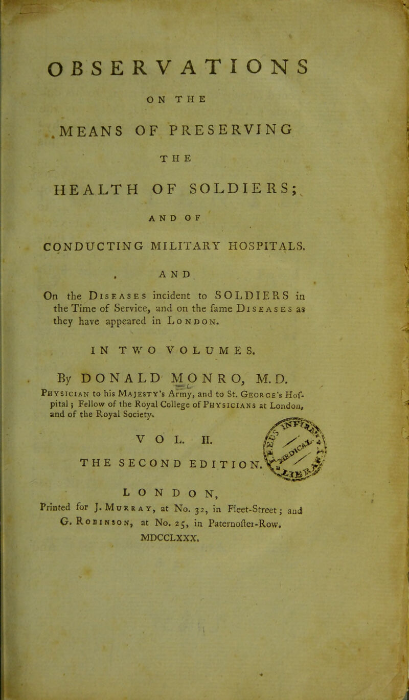 OBSERVATIONS ON THE .MEANS OF PRESERVING THE HEALTH OF SOLDIERS;^ AND OF CONDUCTING MILITARY HOSPITALS. AND On the Diseases incident to SOLDIERS in the Time of Service, and on the fame Diseases as they have appeared in London. IN TWO VOLUMES. By DONALD MONRO, M. D. Physician to his Majesty's Army, and to St. George's Hof- pital; Fellow of the Royal College of Physicians at London, and of the Royal Societyw V o L. n. THE SECOND EDITION. LONDON, Printed for J.Murray, at No. 32, in Fleet-Streetj aud G. Robinson, at No. 25, in Paternoflei-Row. MDCCLXXX.