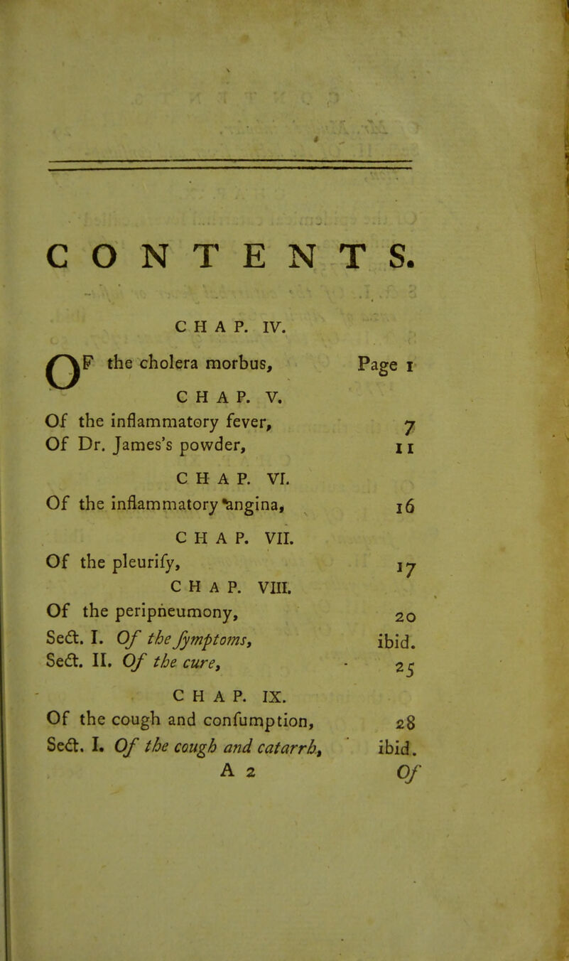 CONTENTS CHAP. IV. the cholera morbus, P^ge r CHAP. V. Of the inflammatory fever, j, Of Dr. James's powder, I \ CHAP. vr. Of the inflammatory Angina, i6 CHAP. vn. Of the pleurify, CHAP. VIII. Of the peripheumony, 20 Se(a. I. Of the fymptofm, ibid. Sedt. II, Of the cure, 25 CHAP. IX. Of the cough and confumption, 28 Sed. I, Of the cough and catarrh, ibid. A 2 Of