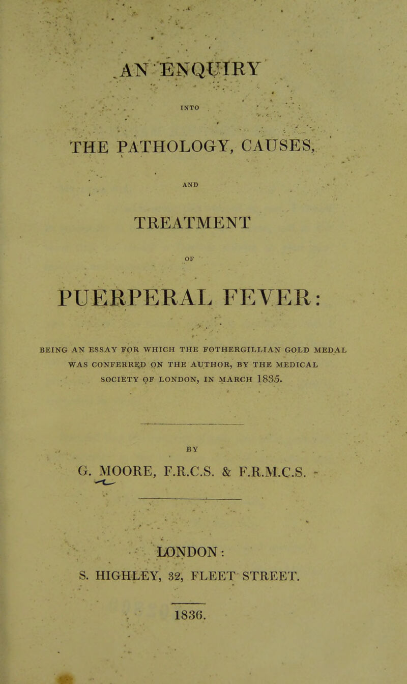 AN ENQUIRY INTO THE PATHOLOGY, CAUSES, AND i TREATMENT OF PUERPERAL FEVER: BEING AN ESSAY FOR WHICH THE FGTHERGILLIAN GOLD MEDAL WAS CONFERRIiD QN THE AUTHOR, BY THE MEDICAL SOCIETY QF LONDON, IN MARCH 1835. BY G. MOORE, F.R.C.S. & F.R.M.C.S. LONDON: S. HIGHLEY, 32, FLEET STREET. 1830.