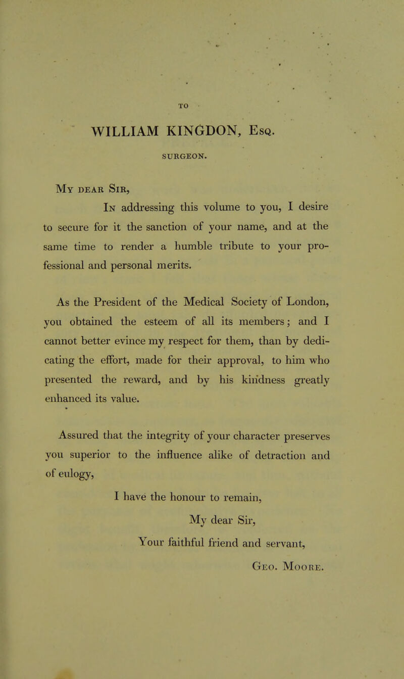 TO WILLIAM KINGDON, Esq. SURGEON. My dear Sir, In addressing this volume to you, I desire to secure for it the sanction of your name, and at the same time to render a humble tribute to your pro- fessional and personal merits. As the President of the Medical Society of London, you obtained the esteem of all its members; and I cannot better evince my respect for them, than by dedi- cating the effort, made for their approval, to him who presented the reward, and by his kindness greatly enhanced its value. Assured tliat the integrity of your character preserves you superior to the influence alike of detraction and of eulogy, I have the honour to remain, My dear Sir, Your faithful friend and servant, Geo. Moore.