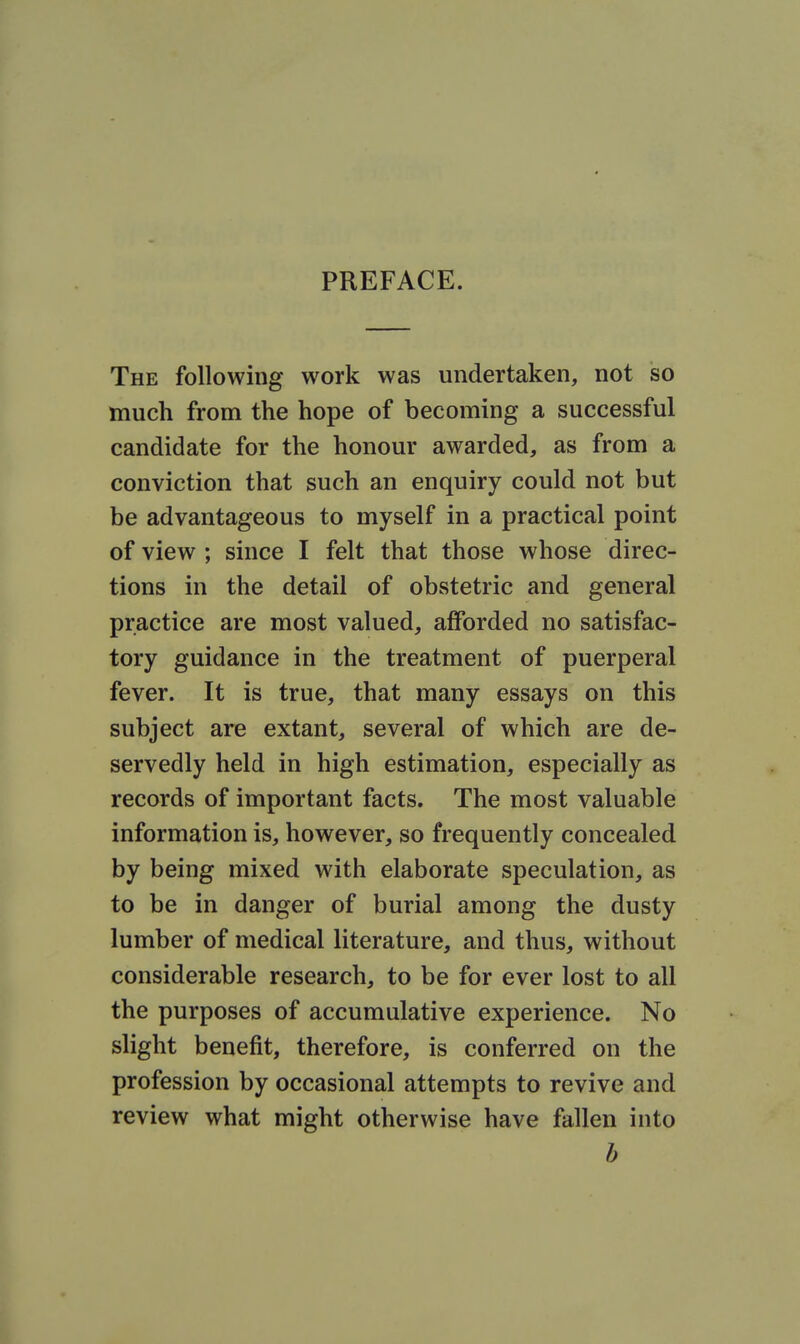 PREFACE. The following work was undertaken, not so much from the hope of becoming a successful candidate for the honour awarded, as from a conviction that such an enquiry could not but be advantageous to myself in a practical point of view ; since I felt that those whose direc- tions in the detail of obstetric and general practice are most valued, afforded no satisfac- tory guidance in the treatment of puerperal fever. It is true, that many essays on this subject are extant, several of which are de- servedly held in high estimation, especially as records of important facts. The most valuable information is, however, so frequently concealed by being mixed with elaborate speculation, as to be in danger of burial among the dusty lumber of medical literature, and thus, without considerable research, to be for ever lost to all the purposes of accumulative experience. No slight benefit, therefore, is conferred on the profession by occasional attempts to revive and review what might otherwise have fallen into b