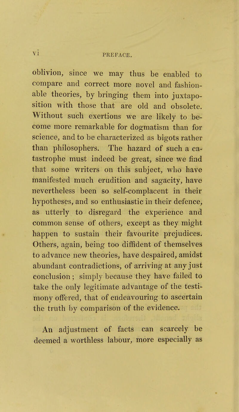 PREFACE. oblivion, since we may thus be enabled to compare and correct more novel and fashion- able theories, by bringing them into juxtapo- sition with those that are old and obsolete. Without such exertions we are likely to be- come more remarkable for dogmatism than for science, and to be characterized as bigots rather than philosophers. The hazard of such a ca- tastrophe must indeed be great, since we find that some writers on this subject, who have manifested much erudition and sagacity, have nevertheless been so self-complacent in their hypotheses, and so enthusiastic in their defence, as utterly to disregard the experience and common sense of others, except as they might happen to sustain their favourite prejudices. Others, again, being too diffident of themselves to advance new theories, have despaired, amidst abundant contradictions, of arriving at any just conclusion ; simply because they have failed to take the only legitimate advantage of the testi- mony offered, that of endeavouring to ascertain the truth by comparison of the evidence. An adjustment of facts can scarcely be deemed a worthless labour, more especially as