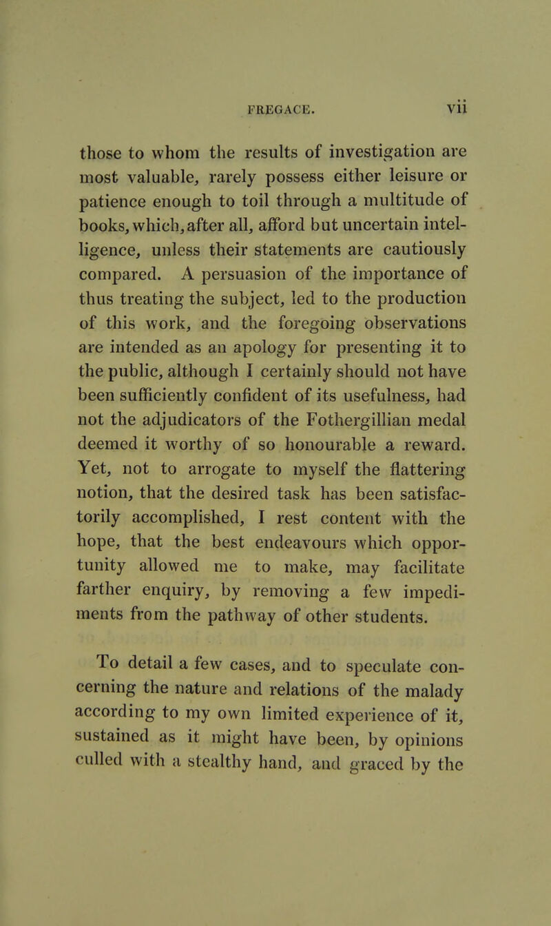 those to whom the results of investigation are most valuable, rarely possess either leisure or patience enough to toil through a multitude of books, which,after all, afford but uncertain intel- ligence, unless their statements are cautiously compared. A persuasion of the importance of thus treating the subject, led to the production of this work, and the foregoing observations are intended as an apology for presenting it to the public, although I certainly should not have been sufficiently confident of its usefulness, had not the adjudicators of the Fothergillian medal deemed it worthy of so honourable a reward. Yet, not to arrogate to myself the flattering notion, that the desired task has been satisfac- torily accomplished, I rest content with the hope, that the best endeavours which oppor- tunity allowed me to make, may facilitate farther enquiry, by removing a few impedi- ments from the pathway of other students. To detail a few cases, and to speculate con- cerning the nature and relations of the malady according to my own limited experience of it, sustained as it might have been, by opinions culled with a stealthy hand, and graced by the