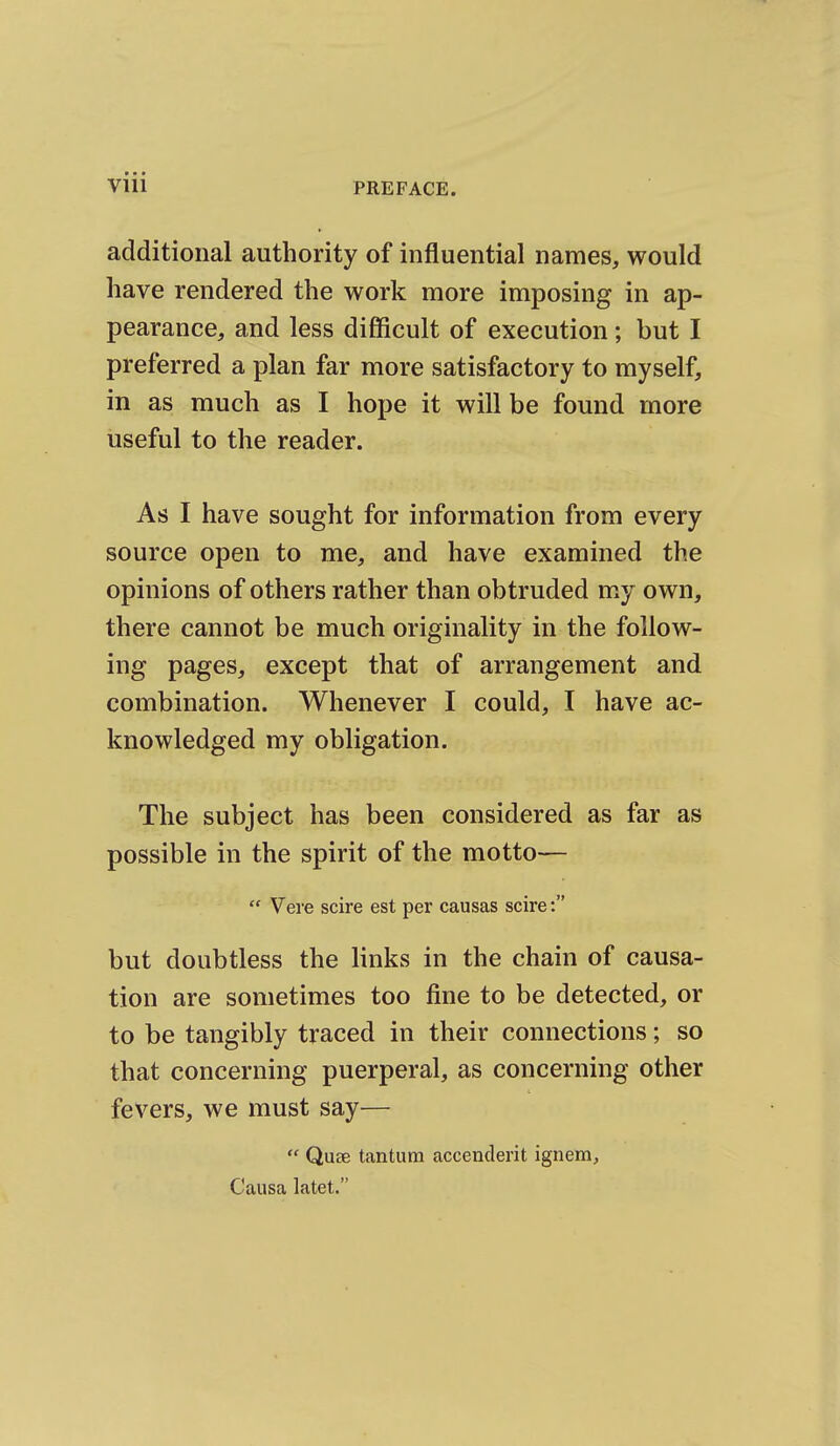 additional authority of influential names, would have rendered the work more imposing in ap- pearance, and less difficult of execution; but I preferred a plan far more satisfactory to myself, in as much as I hope it will be found more useful to the reader. As I have sought for information from every source open to me, and have examined the opinions of others rather than obtruded my own, there cannot be much originality in the follow- ing pages, except that of arrangement and combination. Whenever I could, I have ac- knowledged my obligation. The subject has been considered as far as possible in the spirit of the motto—  Vere scire est per causas scire: but doubtless the links in the chain of causa- tion are sometimes too fine to be detected, or to be tangibly traced in their connections; so that concerning puerperal, as concerning other fevers, we must say—  Quae tantura accenderit ignem, Causa latet.