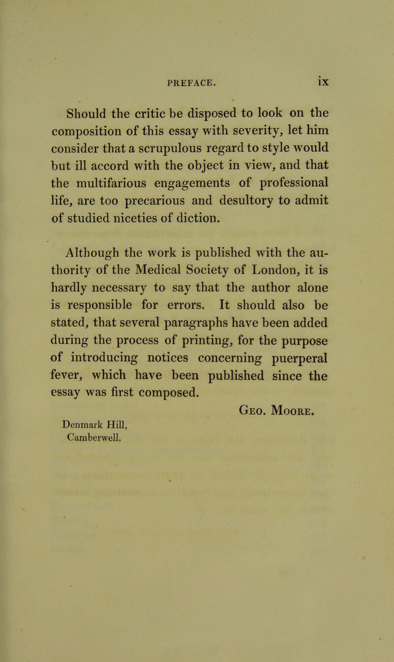 Should the critic be disposed to look on the composition of this essay with severity, let him consider that a scrupulous regard to style would but ill accord with the object in view, and that the multifarious engagements of professional life, are too precarious and desultory to admit of studied niceties of diction. Although the work is published with the au- thority of the Medical Society of London, it is hardly necessary to say that the author alone is responsible for errors. It should also be stated, that several paragraphs have been added during the process of printing, for the purpose of introducing notices concerning puerperal fever, which have been published since the essay was first composed. Geo. Moore. Denmark Hill, Camberwell.