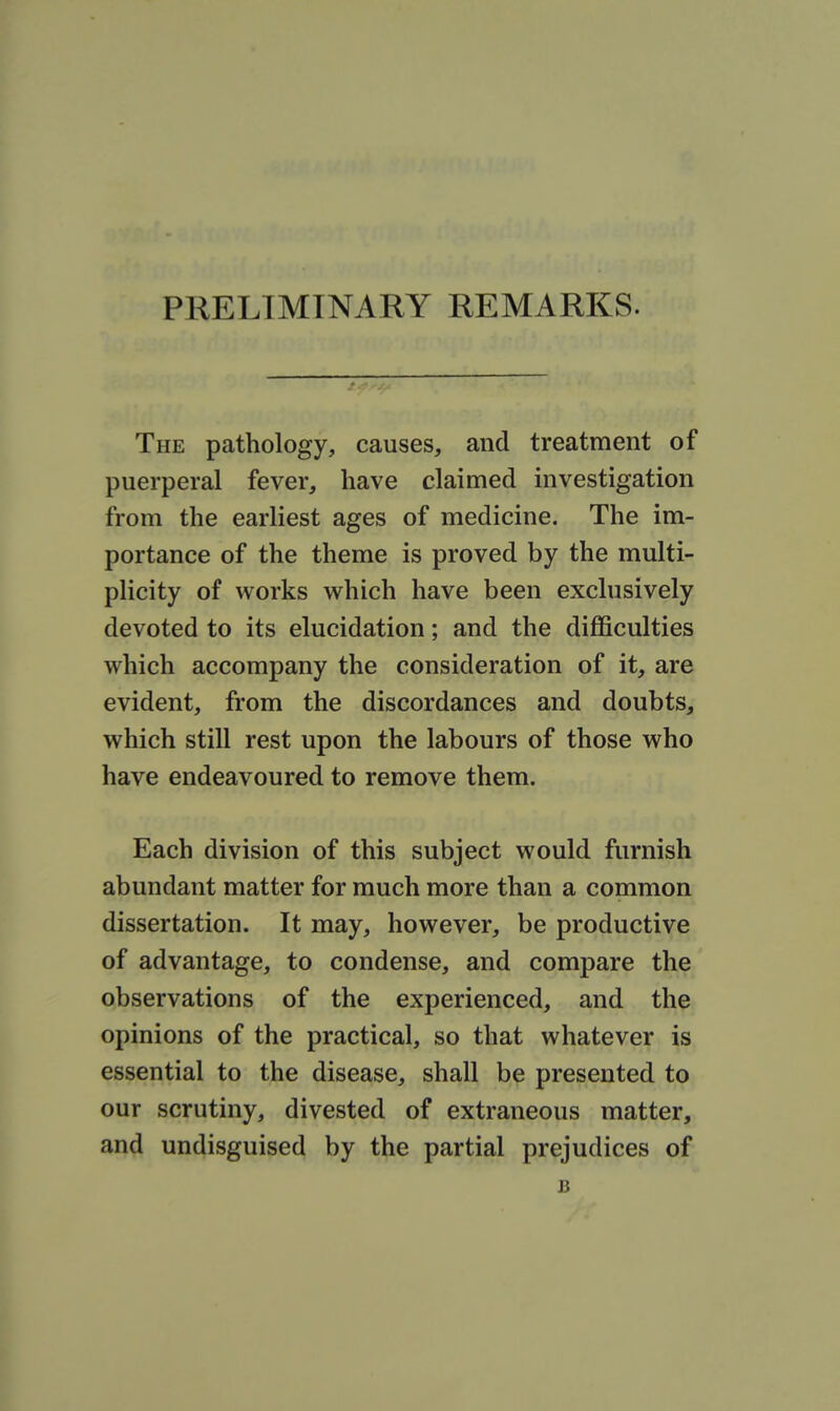 PRELIMINARY REMARKS. The pathology, causes, and treatment of puerperal fever, have claimed investigation from the earliest ages of medicine. The im- portance of the theme is proved by the multi- plicity of works which have been exclusively devoted to its elucidation; and the difficulties which accompany the consideration of it, are evident, from the discordances and doubts, which still rest upon the labours of those who have endeavoured to remove them. Each division of this subject would furnish abundant matter for much more than a common dissertation. It may, however, be productive of advantage, to condense, and compare the observations of the experienced, and the opinions of the practical, so that whatever is essential to the disease, shall be presented to our scrutiny, divested of extraneous matter, and undisguised by the partial prejudices of J3