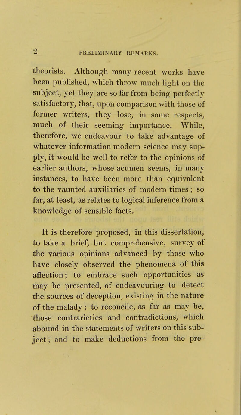 theorists. Although many recent works have been published, which throw much light on the subject, yet they are so far from being perfectly satisfactory, that, upon comparison with those of former writers, they lose, in some respects, much of their seeming importance. While, therefore, we endeavour to take advantage of whatever information modern science may sup- ply, it would be well to refer to the opinions of earlier authors, whose acumen seems, in many instances, to have been more than equivalent to the vaunted auxiliaries of modern times; so far, at least, as relates to logical inference from a knowledge of sensible facts. It is therefore proposed, in this dissertation, to take a brief, but comprehensive, survey of the various opinions advanced by those who have closely observed the phenomena of this affection; to embrace such opportunities as may be presented, of endeavouring to detect the sources of deception, existing in the nature of the malady ; to reconcile, as far as may be, those contrarieties and contradictions, which abound in the statements of writers on this sub- ject; and to make deductions from the pre-