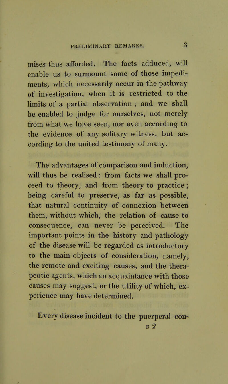 mises thus afforded. The facts adduced, will enable us to surmount some of those impedi- ments, which necessarily occur in the pathway of hivestigation, when it is restricted to the limits of a partial observation ; and we shall be enabled to judge for ourselves, not merely from what we have seen, nor even according to the evidence of any solitary witness, but ac- cording to the united testimony of many. The advantages of comparison and induction, will thus be realised: from facts we shall pro- ceed to theory, and from theory to practice; being careful to preserve, as far as possible, that natural continuity of connexion between them, without which, the relation of cause to consequence, can never be perceived. The important points in the history and pathology of the disease will be regarded as introductory to the main objects of consideration, namely, the remote and exciting causes, and the thera- peutic agents, which an acquaintance with those causes may suggest, or the utility of which, ex- perience may have determined. Every disease incident to the puerperal con- B 2