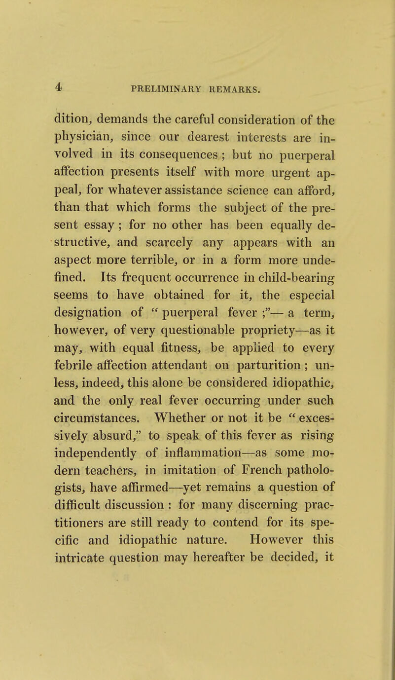 dition, demands the careful consideration of the physician, since our dearest interests are in- volved in its consequences ; but no puerperal affection presents itself with more urgent ap- peal, for whatever assistance science can afford, than that which forms the subject of the pre- sent essay; for no other has been equally de- structive, and scarcely any appears with an aspect more terrible, or in a form more unde- fined. Its frequent occurrence in child-bearing seems to have obtained for it, the especial designation of  puerperal fever ;— a term, however, of very questionable propriety—as it may, with equal fitness, be applied to every febrile affection attendant on parturition ; un- less, indeed, this alone be considered idiopathic, and the only real fever occurring under such circumstances. Whether or not it be  exces- sively absurd, to speak of this fever as rising independently of inflammation—as some mo- dern teachers, in imitation of French patholo- gists, have affirmed—yet remains a question of difficult discussion : for many discerning prac- titioners are still ready to contend for its spe- cific and idiopathic nature. However this intricate question may hereafter be decided, it