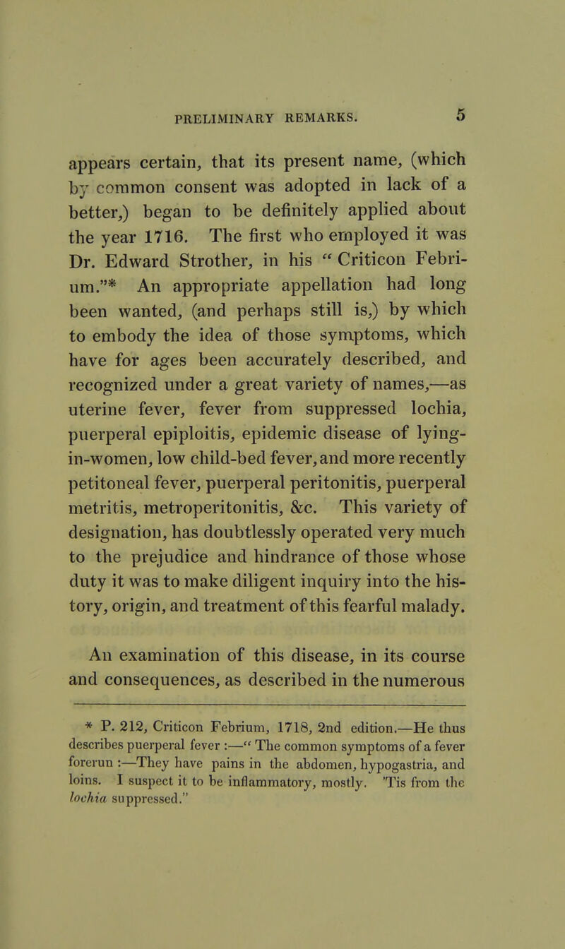 appears certain, that its present name, (which by common consent was adopted in lack of a better,) began to be definitely applied about the year 1716. The first who employed it was Dr. Edward Strother, in his  Criticon Febri- um.* An appropriate appellation had long been wanted, (and perhaps still is,) by which to embody the idea of those symptoms, which have for ages been accurately described, and recognized under a great variety of names,—as uterine fever, fever from suppressed lochia, puerperal epiploitis, epidemic disease of lying- in-women, low child-bed fever, and more recently petitoneal fever, puerperal peritonitis, puerperal metritis, metroperitonitis, &c. This variety of designation, has doubtlessly operated very much to the prejudice and hindrance of those whose duty it was to make diligent inquiry into the his- tory, origin, and treatment of this fearful malady. An examination of this disease, in its course and consequences, as described in the numerous * P. 212, Criticon Febrium, 1718, 2nd edition—He thus describes puerperal fever :— The common symptoms of a fever forerun :—^They have pains in the abdomen, hypogastria, and loins. I suspect it to be inflammatory, mostly. 'Tis from the lochia suppressed.