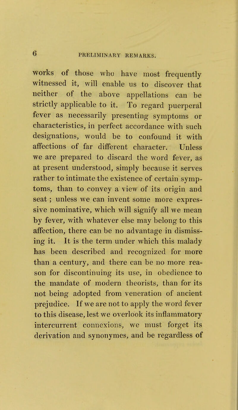 works of those who have most frequently witnessed it, will enable us to discover that neither of the above appellations can be strictly applicable to it. To regard puerperal fever as necessarily presenting symptoms or characteristics, in perfect accordance with such designations, would be to confound it with affections of far different character. Unless we are prepared to discard the word fever, as at present understood, simply because it serves rather to intimate the existence of certain symp- toms, than to convey a view of its origin and seat; unless we can invent some more expres- sive nominative, which will signify all we mean by fever, with whatever else may belong to this affection, there can be no advantage in dismiss- ing it. It is the term under which this malady has been described and recognized for more than a century, and there can be no more rea- son for discontinuing its use, in obedience to the mandate of modern theorists, than for its not being adopted from veneration of ancient prejudice. If we are not to apply the word fever to this disease, lest we overlook its inflammatory intercurrent connexions, we must forget its derivation and synonymes, and be regardless of