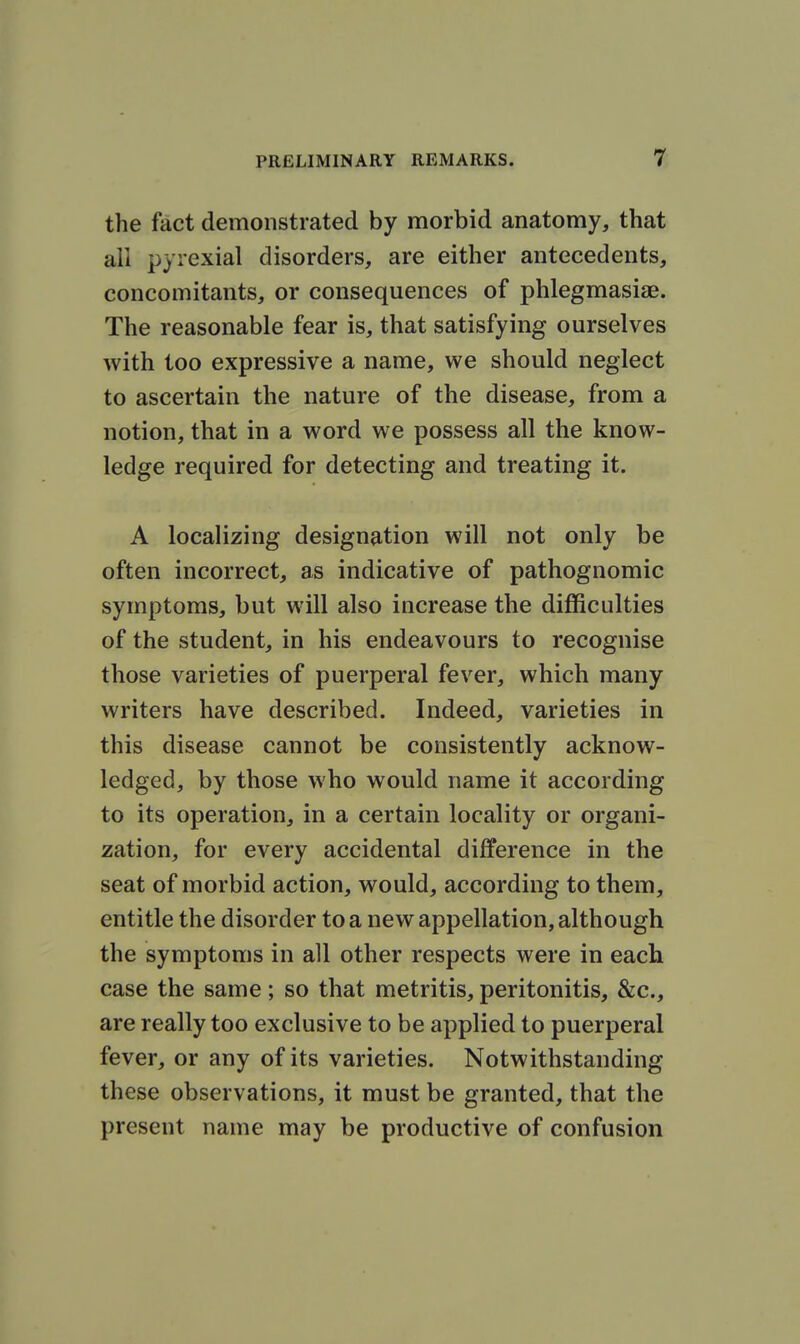 the fact demonstrated by morbid anatomy, that all pyiexial disorders, are either antecedents, concomitants, or consequences of phlegmasiae. The reasonable fear is, that satisfying ourselves with too expressive a name, we should neglect to ascertain the nature of the disease, from a notion, that in a word we possess all the know- ledge required for detecting and treating it. A localizing designation will not only be often incorrect, as indicative of pathognomic symptoms, but will also increase the difficulties of the student, in his endeavours to recognise those varieties of puerperal fever, which many writers have described. Indeed, varieties in this disease cannot be consistently acknow- ledged, by those who would name it according to its operation, in a certain locality or organi- zation, for every accidental difference in the seat of morbid action, would, according to them, entitle the disorder to a new appellation, although the symptoms in all other respects were in each case the same; so that metritis, peritonitis, &c., are really too exclusive to be applied to puerperal fever, or any of its varieties. Notwithstanding these observations, it must be granted, that the present name may be productive of confusion