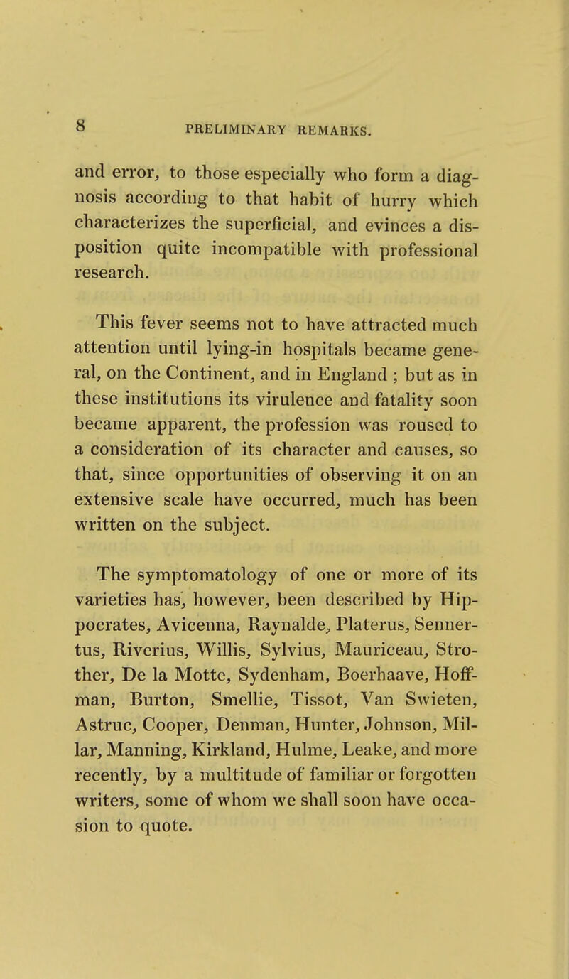 and error, to those especially who form a diag- nosis according to that habit of hurry which characterizes the superficial, and evinces a dis- position quite incompatible with professional research. This fever seems not to have attracted much attention until lying-in hospitals became gene- ral, on the Continent, and in England ; but as in these institutions its virulence and fatality soon became apparent, the profession was roused to a consideration of its character and causes, so that, since opportunities of observing it on an extensive scale have occurred, much has been written on the subject. The symptomatology of one or more of its varieties has, however, been described by Hip- pocrates, Avicenna, Raynalde, Platerus, Senner- tus, Riverius, Willis, Sylvius, Mauriceau, Stro- ther, De la Motte, Sydenham, Boerhaave, Hoff- man, Burton, Smellie, Tissot, Van Swieten, Astruc, Cooper, Denman, Hunter, Johnson, Mil- lar, Manning, Kirkland, Hulme, Leake, and more recently, by a multitude of familiar or forgotten writers, some of whom we shall soon have occa- sion to quote.