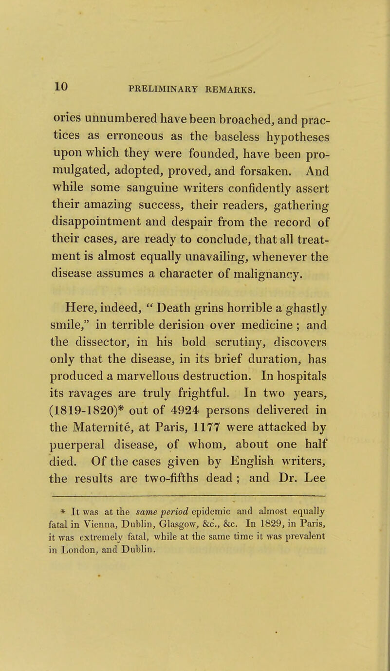 ories unnumbered have been broached, and prac- tices as erroneous as the baseless hypotheses upon which they were founded, have been pro- mulgated, adopted, proved, and forsaken. And while some sanguine writers confidently assert their amazing success, their readers, gathering disappointment and despair from the record of their cases, are ready to conclude, that all treat- ment is almost equally unavailing, whenever the disease assumes a character of malignancy. Here, indeed,  Death grins horrible a ghastly smile, in terrible derision over medicine; and the dissector, in his bold scrutiny, discovers only that the disease, in its brief duration, has produced a marvellous destruction. In hospitals its ravages are truly frightful. In two years, (1819-1820)* out of 4924 persons delivered in the Maternite, at Paris, 1177 were attacked by puerperal disease, of whom, about one half died. Of the cases given by English writers, the results are two-fifths dead; and Dr. Lee * It was at the same period epidemic and almost equally fatal in Vienna, Dublin, Glasgow, &c'., &c. In 1829, in Paris, it was extremely fatal, while at the same time it was prevalent in London, and Dublin.