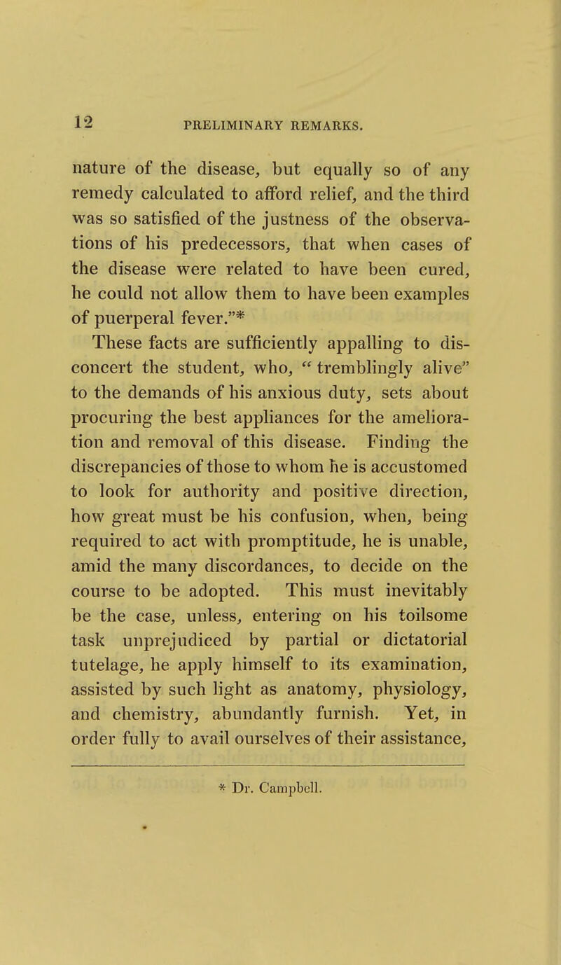 nature of the disease, but equally so of any remedy calculated to afford relief, and the third was so satisfied of the justness of the observa- tions of his predecessors, that when cases of the disease were related to have been cured, he could not allow them to have been examples of puerperal fever.* These facts are sufficiently appalling to dis- concert the student, who,  tremblingly alive to the demands of his anxious duty, sets about procuring the best appliances for the ameliora- tion and removal of this disease. Finding the discrepancies of those to whom he is accustomed to look for authority and positive direction, how great must be his confusion, when, being required to act with promptitude, he is unable, amid the many discordances, to decide on the course to be adopted. This must inevitably be the case, unless, entering on his toilsome task unprejudiced by partial or dictatorial tutelage, he apply himself to its examination, assisted by such light as anatomy, physiology, and chemistry, abundantly furnish. Yet, in order fully to avail ourselves of their assistance. * Dr. Campbell.